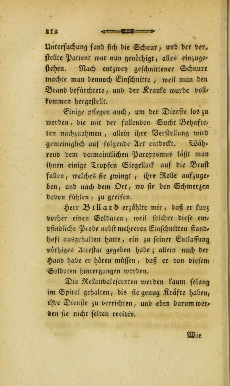 ans gcsag m \ * 1 Unterfuchung fanb ftch bie ©chnur, unb ber ber, pellte Patient mar nun genötigt, alleö einige* pehen. Sßach enfjmep gefebnittener ©chnure machte man bennoch €infchnitfe , meil man ben 3$ranb befürchtete, unb ber jlranf'e mürbe boll* fommen hergepellt. Einige pflegen auch i «nt ber £)ienfte lo£ ju merben, bie mit ber fallcnben ©uebt Gehöfte* ten nachjuahmeit , allein ihre $3erpellung mtrb gemeiniglich auf folgenbe Tlrt entbeeft. %$ah* renb bem bermeintlicheu ^aroppemuS lapt man ihnen einige tropfen ©iegellacf auf bie 55rup fallen, melcheö fie jmingt , ihre Stolle aufjuge* ben, unb nach bem Ort f mo fte ben ©chmerjen babon fühlen , ju greifen. £err ^5iUat:b> erzählte mir, bap er fur$ borher einen ©olbaten, meil folcher biefe em* pfmbiicbe Q>robe nebp mehreren <£infchnitten panb* haff au^gehalten ^»acte, ein $u feiner €ntlajfung nothigeö '2lttepat gegeben habe; allein nach ber £anb habe er hbren mü|fen, baß er bon biefem ©olbaten hintergangen morben. &ie ^efonbalefcenten merben faum folang im ©pifal gehalten, biö fte genug Grafte haben, iffre £>ienpe 51t berrichten, unb eben barummer* ben fie nicht feiten recibib.