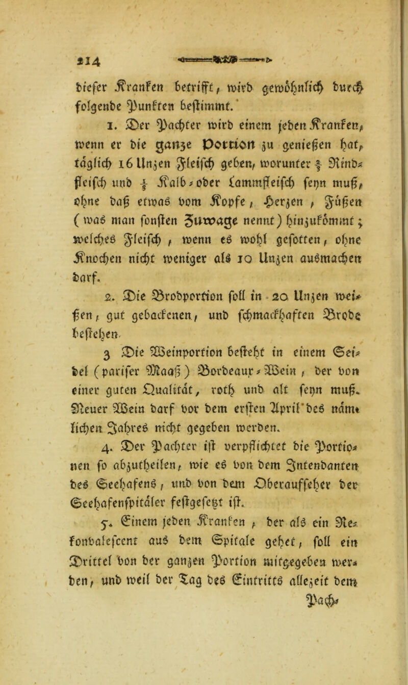 224 ’HteO ■ > tiefer j^remfen betrifft, wirb gewöhnlich bueefy folgenbe fünften befhmmt. ‘ 1. &er ^achter wirb einem /eben Traufen, wenn er bie ejartje Portion $u genießen b^t, täglich 16 linken Sleifcb geben, worunter f 9tinb* fleifcb unb f ilaib*ober iammfletfeh fepn mu£, ebne bag etwas bom $opfe, £er$en , gufje« ( was man fonfien Silage nennt) bittjU^mmf; welches Jleifcb , wenn es wobt gefotten, ebne Knochen nicht weniger als io Uttjen auSmacbett fcarf. 2. » &ie S^robportton foll in 20 Unjen wei* fsen, gut gebackenen > unb febmaefbaften $5robe beheben. 3 £Die SQSeinporfion begeht in einem <Sei* bei (parijer 9)iaaj3) 25orbeaur* iXBei« , ber Pon einer guten Qualität, rotb unb alt fepn mu^ Steuer $Bein barf Pot bem erften Tipril'beS nanu ficben Sa^reS nicht gegeben werben. 4. >Der ^achter i|l verpflichtet bie ^orfio* nett fo ab^utbeilen, wie eS Pon bem Jntenbanten beS Seehafens, ttnb Pon bem Qberauffeber ber ©eehafenfpitafer fefigefeßt ifh 5-* Einern /eben JtranPen , ber als ein 31 es fonPalefccnt aus bettt ©ptfale gebet, foll ein drittel Pon ber ganzen Portion mifgegebest weva ben, unb weil ber Xag beS Eintritts allezeit bem