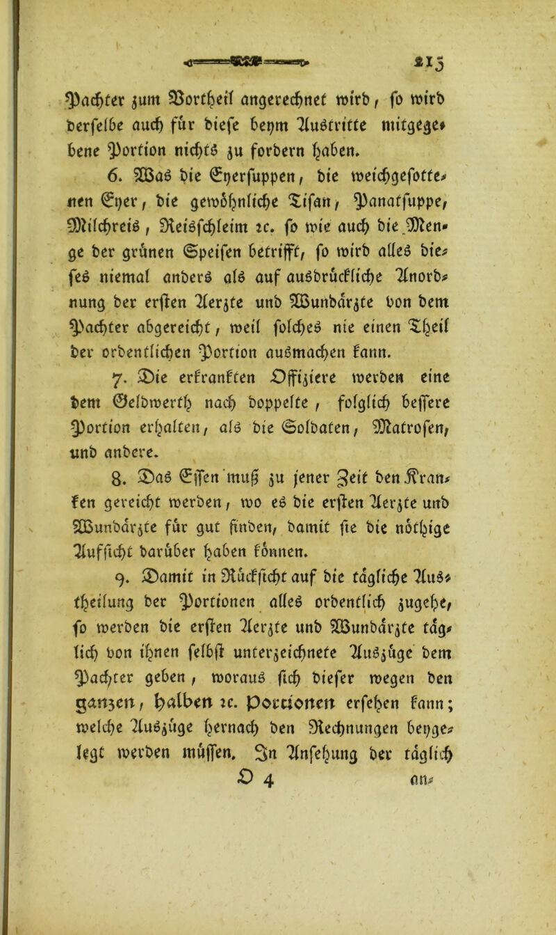 ^achter jurn 35orC^eit angerechnet wirb, fo wirb berfelbe auch für bicfe beprn Austritte mitgege# bene Portion nid)tö ju forbern fyaben. 6. 503aö bie ©tjerfuppen, bie weicbgefotfe* iten ©per, bie gewöhnliche Xifan, Qknatfuppe, -RilchreiS, Rei6fd)leim ic. fo wie auch biejRen* ge ber grünen ©peifen betrifft fo wirb alles bie* fe$ niemal anberS als auf auSbrucfltche Tlnorb* nung ber erjlen Tferjte unb SÜounbarate bon bent ^achter a&gereidjt , weil foldjeS nie einen Xhetl ber orbenülicben Portion nuSmachen bann. 7. £>ie erf'ranften Offiziere werben eine bent ©elbwerth nach hoppelte , folglich beffere Portion erhalten, als bie ©olbaten, 932atrofen, unb anbere. 8. £>aS ©jfen 'muß ju jener £eit bettffvan* fen gereicht werben, wo eS bie erjlen llerjte unb SCßunbarjte für gut ftnben, bamit fte bte nötige Tlufftcht baru6er haben formen. 9. ®amit in Ruifftcfjt auf bie tägliche 31uS* theilung ber Portionen alles orbentlich augehe, fo werben bie erjlen 7(er^te unb 2Q3unbar$te tag* lieh bon ihnen felbjl Unterzeichnete TluSjugc bem ^achter geben , woraus fleh tiefer wegen ben gangen, falben u. Portionen erfehen fann; welche TluSzuge hernach ben Rechnungen bepge* legt werben muffen. Sn Tlnfehung ber taglicfj