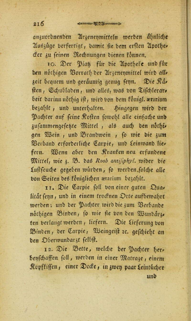21 6 <--- ~ anjuorbnenben 2Ir$enei)miftefn werben dhnfidje #u6$öge berfertigt, bomit fte bem erften 2Ipothe* ober feinen SHedwungeu bienen fbnnen. io. £>er ^Maö für bie ^potf^eFe unb föt ben notigen 93orrathber Tirjenepmittei wirb aü* iseit bequem unb geräumig genug feptt. >Die ^a* tfen, ©cfyubfaben, unb alles, was bon ^ifcfylerar* beit barinnnothig ifi, wirb bon bem fonigl. aerarium bejaht , unb unterhalten. hingegen wtrb ber ^achter auf feine Soften fowof>( alle einfache unb jufammengefefete Mittel , als auch ben notfyi* gen £Bein , unb 23ranbwein , fo wie bie jum Sßerbanb erforberliche (Earpie, unb feinwanb \itt fern. SBcnn aber ben ÜYanfen neu erfunbene EOitffel, wie 5. 23. baS lioob antißpkyl. wiber bie lufifeuche gegeben würben, fo werben.folche alle bon ©eiten be6 fbnigficf)en aerarium befahlt. ii* £)ie (Eavpie foll bon einer guten £)ua> Firdf fepn, unb in einem froefnen Orte aufbewahrt werben; unb ber ^achter wirb hierum 23erbanbe nbthigen 23inben, fo wie fte bon ben 5Q3unba't> ten berlangf werben , liefern. £)ie Lieferung bon 23inben, ber (Earpie, Süieingeifl :c. gefchieht an ben Oberwunbar^t felbfh 12. 3)ie 23effe, welche ber ^achter her* fcepfchaffen füll, werben in einer 9ttafra$e, einem jlcpffijfen / einer £ccfe, in jwep paar Feintücber unb