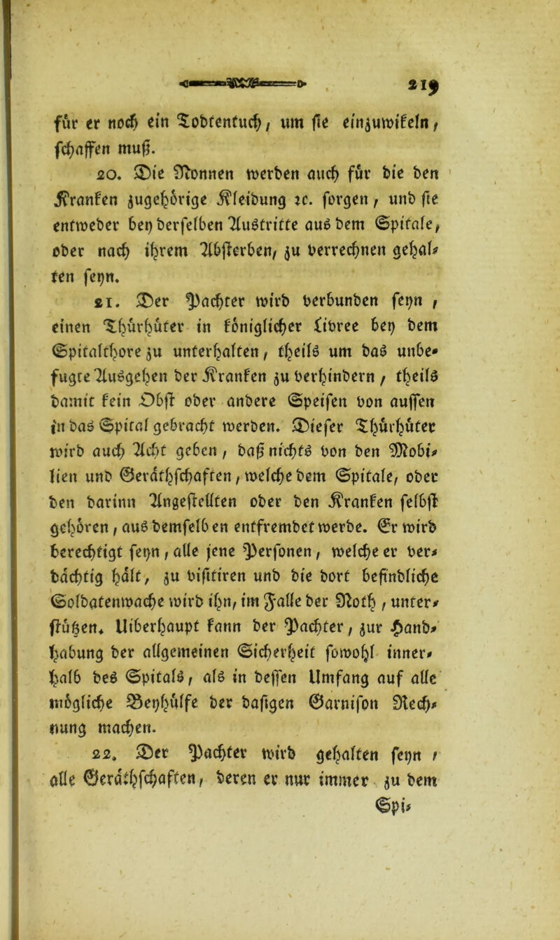 SRS33«=d. für er noch ein £obtentuch, um fte ein^uwifeln f fchaffen mufj. 20. $£)ie kennen werben auch für bie ben .ftranfen zugehörige Reibung ic. forgen, unb fte entweber 6et> berfcTben Tluötritte auSbem Spifale, ober nach ihrem Ttbjierben, $u berrechnen gehal# ten fepn. si. £>er ^achter wirb berbunben fepn , einen ^ürküfer in foniglicher fibree bet) bem Spitalthore ju unterhalten f t^eilö um ba£ unbe* fugte Tlußgehen ber Oranten zuberhinbevn / theilö bamtt fein £)bff ober anbere Speifen bon aujfen in baö Spital gebracht werben. SDiefer ^ürhüter rcn'rb auch Tlcbt geben, baf$ nichts bon ben 9Äobi* lien unb ©erathfehafren, welche bem Spitafe, ober ben barinn Tlngeffellten ober ben $ranfen felbjl: gehören, aus bemfelb en entfrembet werbe, ©r wirb berechtigt fetjn , alle jene ^erfonen, welche er ber* bdchtig halt, ju bifttiren unb bie bort beftnbliche Solbatenwache wirb ihn/ im Jalle ber Sftoth t unter* ffußen* Überhaupt fattn ber ^achter, $ur £anb* Labung ber allgemeinen Sicherheit fowohl inner# halb beö Spitalö/ als in bejfen Umfang auf alle mbgliche ^ephülfe ber baftgen ©arnifon Dtedj* nung machen. 22, 25er ^achter wirb gehalten fepn t alle ©erdthfehaffen, bereu er nur immer ju bem Spi>