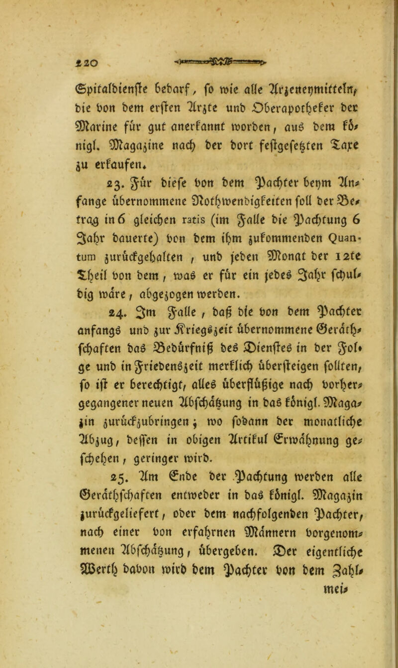 120 -*>“=»=»3bMS===**>r>- (Spitalbienfle bebarf, fo wie alle Tlrjenepmiftelrr/ bie bon bem erfien 7lr$te unb Oberapothefer bet Marine für gut anerkannt worben, auß bem fot nigl. ^agujtne nach ber bort fefigefefeten ^ape erlaufen* 23. Jur biefe bon bem ^achter bepm Tin* fange übernommene DTothwenbtgleiten foll ber 33e*» trag in 6 gleichen ratis (im Julie bie Achtung 6 3ahr bauerte) bon bem ihm §ulomnienben Quan- tum jurücfgeüalten , unb (eben SCftonat ber I2te ^eil bon bem , waß er für ein febeß 3aljr fcbul* big wäre / abgewogen werben. 24. 3m Jade / ba£ bie bon bem pachtet anfangß unb $ur j?riegß$eit übernommene ©erdth* fchaften baß 33ebürfnif? beß £>ien|Teß in ber Jol* ge unb in Jriebenß^eit merflid) überjteigen foüferr, fo ift er berechtigt/ aüeß überjlüfjige nach borher* gegangener neuen Tlbfchdfcung in baß fonigl. 9)?aga* |tn öurücf^ubringen; wo fobann ber monatliche 7ib$ug/ helfen in obigen Tlrtilul Erwähnung ge* fchel^en / geringer wirb. 25. 71m €nbe ber Pachtung werben alle ©erdthfdjaften entweber in baß Ibnigl. SOTagajin jurücfgeliefert / ober bem nadjfolgenben ^achter, nach einer bon erfahrnen Scannern borgenom* menen 7lbfcf)döung / übergeben. &et eigentliche S03erth babott wirb bem pachtet bon bem 34*' mei*