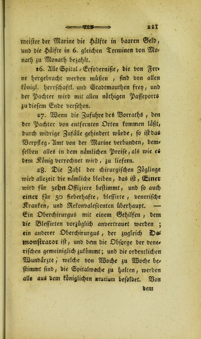 0 wciffer ber Marine bie Raffte in haaren ©elb , unb bie £difte in 6. gleichen Terminen bon 9tto? nath $u Donath befahlt. 16. 2l(le Spital * (frfobernifle, bte bon Jer* ne hergebracht werben ntufen , ftnb bon allen konigl. herrfchaftl. unb ©fabfmaufhen frei), unb ber ^achter wirb mit allen notigen ^affeporti jubtefem ©nbe berfehen. 27. 3Bettn bie 3ufuhvebe6 ^orrath$ , ben ber ^achter bon entfernten -Orten kommen laft, fcureb wibrige gufdüe gehinbert würbe, fo ijkbai SöerpfTeg > ^Imf bon ber 9)iartne berbunben, bem* felben allei in bem nämlichen greife, ali wie ei bem .ftonig berrechnet wirb , ju liefern. 28. SDie 3ahl ber chtrurgifchen 36glt'nge wirb allejeit bie nämliche bleiben, ba£ if! , lEinet wirb für $t\)n Offiziere benimmt , unb fo auch einet: für 50 fieberhafte, blejfirfe , benerifche Franken, unb IXekonbalefcentcn überhaupt. — ©in Oberdjtrurgui mit einem ©ehilfen , bem bie 25leffirten bor$üglich anberfrauet werben ; ein attberer Obercbtrurgui , ber zugleich iDttf ntonpracot tff, unb bem bie Obforge ber bene* rifchen gemeiniglich jufommt; unb bie orbcnflichen Söunbarjte,' welche bon £Boche ju SÖSoche be> tfimmt ftnb, bie ©pitalwache ju haften, werben alle aui bem königlichen «rarium befolbet. 93on bem I