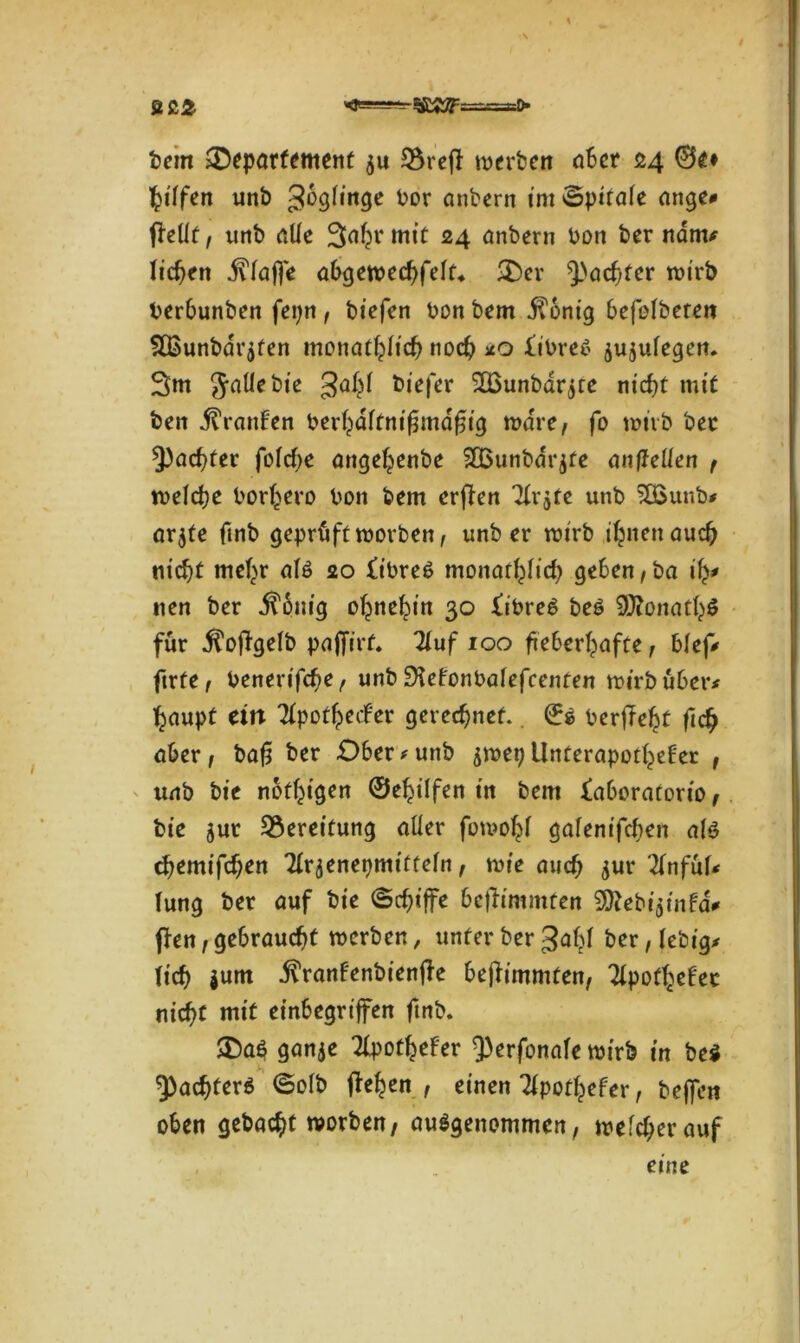 bem ^Departement $u 2$refl werben aber 24 0g» Riffen unb gbglinge bor anbern int §pi(ate <1 nge* fküt, unb alle Sa^rmtü 24 anbern bon ber ndm* licken klaffe abgewechfeft* <Der ^achter wirb berbunben fepn , biefen bon bem j?onig Oefelberen fIBunbdr$fen monatlich noch *0 £ibre$ $u$u(egen. 3m Jaüebte ga^l biefer SOounbar^te nicht mit beit Traufen ber^dftnigmdgig wäre, fo wirb ber ^achter fofcfie ange^enbe 2Bunbdr$fe anftelten , welche bor^ero bon bem erfben TXr^te unb 3£unb* arjfe fmb geprüft worben, unb er wirb ihnen auch nicht mehr als 20 fibreS monatlich geben,ba ify* nen ber $6nig ohnehin 30 fibreb bei 9Jtonath$ für .ftofbgelb pajfirf. Zuf 100 fieberhafte, blefV ftrfe, benerifefw, unb SXefonbafefcenten wirb über* haupt ein Zpotfyetfer gerechnet. 0s berfTe^t fidj aber, ba£ ber Ober#unb jwep UnterapotheFer , unb bie nötigen ©ehilfen in bem faboratorio, bie ^ur Bereitung aüer fowohf gafenifchen a(3 themifchen Zrjeneqmittefn f wie auch jur ZnfixU (ung ber auf bie ©chiffe befhmmten Ü^ebi^infa# j!en, gebraucht werben, unter ber 3abl ber,(ebig* (ich jum j^ranfenbienjle bejlimmten, Tfpotf^efec nicht mit einbegriffen fmb. SDaö ganje TlpotheFer 9)erfonafe wirb in bei Pachters ©ofb flehen, einen TipotheFer, beffen oben gebacht worben, ausgenommen, welcher auf
