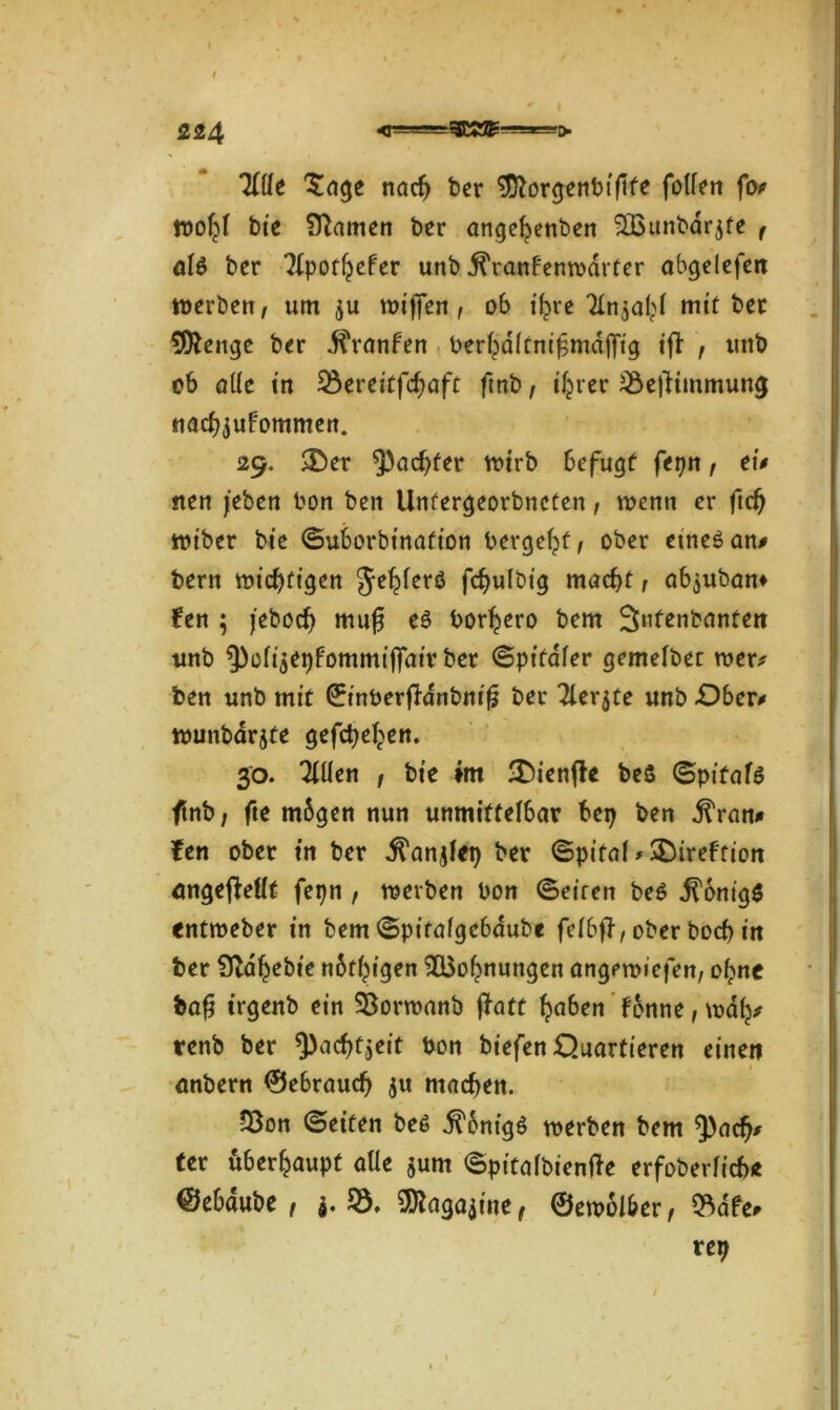 Tille 'Sage nach ber ^ftorgenbiftfe füllen fot wohl bie tarnen ber angehenben 2Bunbdr$fe f alt? ber Tlpothefer unb j^ranfenwdrter abgelefen werben, um $u wijfen, ob ihre Tinjahl mit ber 9^enge ber d^ranfen berhdltnißmdffig ift , uttb ob alle in 53ertitfcfyaft finb, ihrer 53efKmmung nach^ufommen. 29. &er $acf)fer wirb befugt fepn, tu ntn /eben bon ben Unfergeorbnefen , wenn er ftcf) wiber bte ©uborbtnafion bergest, ober etneöan# bern wichtigen Jehlerö fchulbig macht, ab^uban» fen ; jebüch muß eö borhero bem 3ntenbanten unb ^oli^epFommiffaiv ber ©ptfaler gemelbet wer* ben unb mit ©inberftanbniß ber Tler$te unb .Ober* wunbarjte gefächen. 30. Tillen , bte im 3Menjh beS (Sptfafö ftnb, fte mbgen nun unmittelbar bep ben dtVan* ftn ober tn ber .ftanjlet) ber ©pital*$DireFfion angejMt fepn , werben bon ©eiren be$ dlonigS entweber tn bem©pitalge6dube felbfj, ober boch tn ber STdhebte notigen ^Bohnungen angrwiefen, cfyne baß trgenb ein $8orwanb ffatt haben f6nne, wah# renb ber 3)achtjeit bon biefen Quartieren einen anbern ©ebraudj $tt machen. 53on ©eiten be6 Königs werben bem ^)ach* ter überhaupt alle $um ©pitalbienfte erfoberlich* ©ebaube , j. 53, 3ftaga$ine, ©ewolber, 53afe* rep