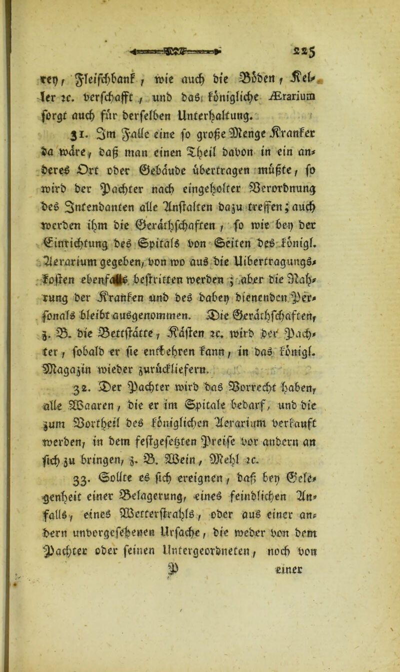 ^•nurir S25 rep, JTeifchbanF , wie auch bie 336ben f ^ek, ter je. t>erfcf>affr , unb ba6 fbnigliche iErarium forgt auch für berfelben Unterhaltung. 31. 3tn 3*^e eine fo grof e 9ftenge .ftranfec ba wäre , baf man einen ^heil babon in ein an# bereS £>rt über ©ebdube übertragen muffe, fo wirb ber ^achter nach eingc^offer üöerorbnung beS 3ntenbanten alle Ttnftalten ba$u treffen;auch werben ihm bie ©erarhfchaften , fo wie bet) ber ©intichtung beS ©pitalS bon ©eiten beS ionigl. 2ierarium gegeben, bon wo auS bie UibertragungS# fojlen ebenfatfs beftritten werben ; aber bie 9?ah* rung ber jfVanfen unb beS babep bienenben ^])er# fonaiS bleibt ausgenommen. S&ie ©erdrhfchaften, 3. 35. bie üBettf-atte, Mafien tc. wirb beb ^nch# ter, fobalb er fte enttehren fann, in baS fonigf. ^agajin wieber jurucUiefern. 32. &er ^achter wirb baS üöorrecht hoben, alte SOoaaren , bie er im ©pitale bebarf, unb bie jum Söorfheit beS feniglichen Tierart um berfauft werben, in bem fe|Fgefe|fen greife bor an ber n an ftcf> ju bringen, 5. 28. 2£ein, 9JcebI ic. 33. ©ollte es ftch ereignen, baf bep ©‘efe# genheit einer ^Belagerung, -eines feinblicfen Ttn# falls, eines ^Betterfirahls, ober aus einer an# bern unbergefehenen Urfacfe, bie meber bon bem ^achter ober feinen Unfevgeorbneten, noch bon