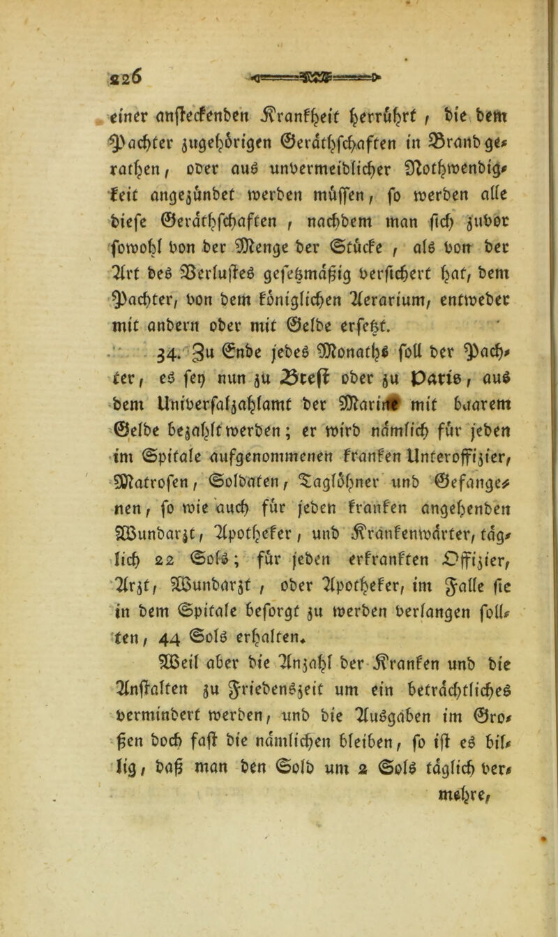 einer cmfFecfenben .ftranfheit ^erru^rf , bie bem ^achter zugehörigen ©erdthfchaften in 2$raitbge* ratzen, ober auS unbermeibficher STlothwenbig* feie angezünbet werben müjfen, fo werben atte biefe ©erdthfchaften , nachbem man ftd) zubot fowoM bon ber $ftenge ber ©tücfe , afs bon bec Tfi't bes SßeriufFeö gefe&mdfjig berftchert hnri bent ^achter, bon bem Fontgfichen 2(erarium, entwebec mit anbern ober mit ©eibe erfefet. 34. 3u ©nbe jebeS 9ttonath* foU ber *))ach* Uv, eö fei) nun zu 25teft ober zu Parte, aus bem Uniberfafzahfamt ber ^arirtt mit baarem ©elbe be$af}tt werben; er wirb ndmfidj für jebeit im ©pifale aufgenommenen Franfen Unteroffizier, 5ü^atrofen, ©olbaten, ‘Sagfühner unb ©efange* nen, fo wie auch für /eben Franfen angehenben SÖ3unbarzt, Tlpothefer, unb ^ranFenwdrter, tag* lieb 22 ©ote; für jeben erfranFten Offizier, Tirzt, £6unbarzt , ober ?fpor^efer, im gatte fie in bem ©pitafe beforgt zu werben bedangen fott* ten, 44 ©ofö erhalten* SOSeil aber bie Tfnja^F ber franfen unb bie ^nffalten z« griebenSzrit um ein beträchtliches berminbert werben, unb bie TFuSgaben im ©ro* fjen boef) fajf bie nämlichen bleiben, fo ijf eS bif* lig, bafj man ben <5olb um 2 ©ols täglich ber* mehre, 1