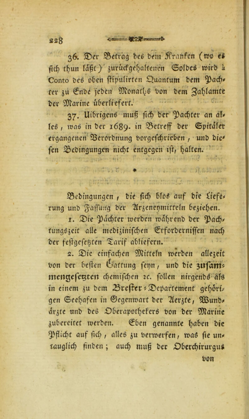 36. SD er befrag be6 bem jfrnnfen (wo ei fich t^un Idft) jurucfgefyaltenen ©olbei wirb a Conto bcö oben fföpulirten Quantum bem *))ach' fev ju ©nbe jeben ^ftonatl^ bon bem galjlamte ber iOZarine überliefert. 37. Uibrigeitä müfj (ich ber ^achter an aU h$ , waö in ber 1689. in betreff ber ©pitaler ergangenen 93erorbnung borgefd)rieben , unb bie• fen 33ebingungen nicht entgegen tfr, Raiten. » . V , \ ‘ * 23ebingungen / bie fich bfo£ auf bie £t'efe* rung unb Jäffurfg ber Tlr^enepmitfeln beziehen. 1. SDie ^achter werben wdbrenb ber *pacf)' V ■ tungSjeit alle mcbtjtntfcben ©rforbernijfen nad) ber fejlgefeöten ^arif abltefern. 2. •Dte einfachen Mitteln werben allejett bon ber bejien Raffung fepn, unb bie 3iifrtnt* mettgefe^ten chemifchen 2c. fallen nirgenbö äf$ in einem ju bem Treffer*•Departement ge^ortV gen Seehafen in ©egenwart ber Tierjte, Süßunb* drjte unb be$ Qberapot^eferi boit ber Marine jubercitet werben. €ben genannte fyaben bie Pflicht auf ficb , alles ju berwerfen, wa$ fte un* tauglich ftnben; auch nutfj ber Qberchtrurgui