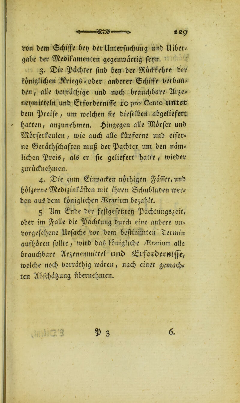 <0-=£ 29 Von bem (Schiffe bet} ber Unterfucljung nnb Uibetv gäbe ber SOZebifamenten gegenwärtig fepn. 3. £)ie ^achter ftnb 6ei> ber ‘’Hücltehre ber königlichen Kriegs? > ober anberer (Schiffe Verbund ben, alle Vorrätige unb noch brauchbare Tlr^e* nepmifteln unb ©rforberniffe 10 pro Cento untet bem greife, um welchen fte biefefben abgeliefert: ' haften, anjunehmen. hingegen alle Dörfer unb 031orferfeulen, wie auch atte kupferne unb eifer* ne ©crathfchuften muf$ ber ^achter um ben nam* liehen Q}rei$, als er fte geliefert baffe t hiebet* $urucfnehmen. 4. 2)ie ^um ©inpaefen nbfbigen Juffer, unb hölzerne ^ebi^tnFd|len mit ihren (Schublaben wer# ben aus bem königlichen ^rarium begafft. 5 71m ©nbe ber fejfgefefeten ‘pacbtungSjeif, ober im Jalle bie Pachtung burefo eine aubere im* Vorgefchcne Urfache Vor bem äefh'mmfen Xermin aufhoren füllte, wirb baS königliche ^Erarium a!(e brauchbare Tlqenepmtffel tm£> fefor betritt (je, welche noch Vorrätig waren, nach einer gemach* ten Tlbfchdfeung übernehmen. 6.