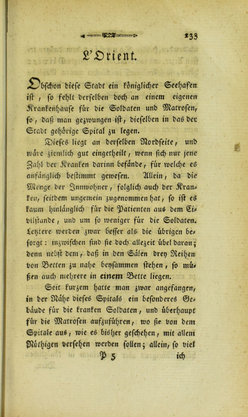 £’£)rient. tiefe ©tatf ein fSnigiidjer Seehafen ijf , fo fehlt berfelben hoch an einem eigenen ^ranfenhaufe für bie <SoIbaten unb 3ftatrofen, fo, baf man gezwungen ijf, biefelben in halber (Stabt gehörige ©pifal ju legen. S)iefe£ liegt an berfelben Siorbfeife, unb wäre jiemlich gut eingekeilt, wenn ficf> nur jene 3af>l ber M raufen barinn befdnbe, für welche e$ anfänglich befhmmt gewefen. Tlllein, ba bte Sftenge ber ^nnwohner, folglich auch ber j^ran* feit, feifbem ungemein sugenommen h<*t, fo t’ff e$ faum hinlänglich für bie Patienten au$ bem Qu* btlftanbe, unb um fo weniger für bie ©olbaten. festere werben jwar beffer als bte übrigen 6e* forgt: tn^wifchen ftnb fte hoch allezeit übelbaran; benn nebft bem, baf$ in ben ©dien brep SHet'hett bon Setten $u nahe bepfammen flehen, fo mü* fen aud) mehrere in einem Sette liegen. ©eit fur^em hätte man jwar angefangen, in ber 3£dhe biefe£ ©pitafö ein befonbereö @e* häube für bie franfen ©olbaten, unb überhaupt für bie SOZatrofen aufjuführen, wo fte bon bent ©pitale au$, wie es bisher gefchehen, mit allem fßbkigen berfehen werben follen; allein, fo tief