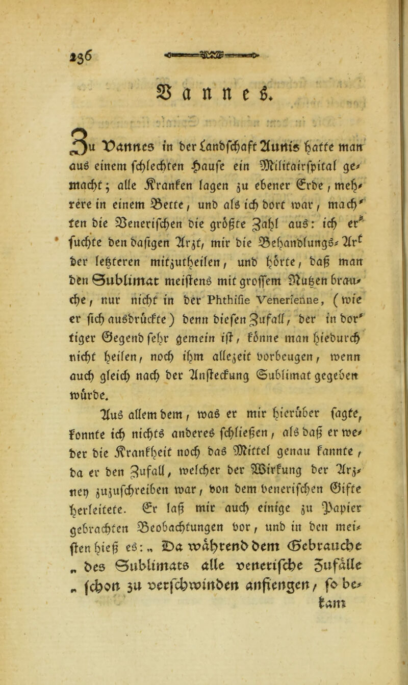 136 «flw Sannen 3u Cannes in berfattbfefjaff 2fuitts Ijaffe man aus einem fcf>fecf>ten £aufe ein 9ftilitairfpital ge> inacf>t; ade $ranben lagen $u ebener ©rbe, meh' rere in einem 33erte, unb als ich bort mar, mach' ten bie Benerifchen Die größte Jahl auS: ich er* fud)te ben baftgen 21r$f, mir bie BehanblungS* Tlr^ ber (eiferen mifflUtheilen, unb ^orte, bag man ben 0ublimat meijbenS mit groffem Stuben brau* che, nur nicht in ber Phthifie Venerienne, (mie er ftch auSbrücbfe) benn btefen ^ufalf, ber in bor# tiger ©egenbfehr gemein tff f bonne man hieburch nicf)t heilen, noch ihm allezeit borbeugen, menn auch gleich nach ber Tlnftecbung Sublimat gegeben mürbe. 3(uS allem bern, maS er mir hierüber fagte, bonnfe ich nichts anbereS fchliefjen , als ba0 er me* ber bie $ranbhett noch bas Vftittet genau bannte, ba er ben ^ufatl, melcher ber SQSirbung ber Ti net) jujufchreiben mar, bon bem benerifchen ©ifte herleitete, ©r lag mir auch einige 51t Rapier gebrachten Beobachtungen bor, unb in ben met'< flenhieg eS:„ iDct bem (Bcbraucbe „ bes Bubltmate alle xmttetifcbe 3ufalle „ fcfeoit 3u serfcbwmbm attftmgett t fo be*