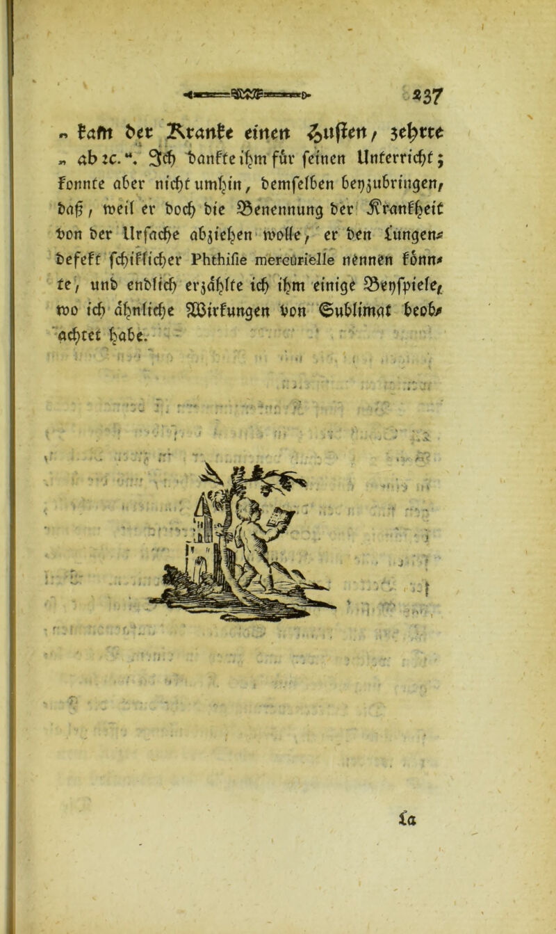 I > ' \ I «37 « frtftt ^ei: Ktartfe einen setytte „ ab:c.“, 9<$ t>önf(ei^m für fetnen Unferrtd?f; fonnte aber m’cf)t umfjtn, bcmfelben bet^ubrtngen/ ba£, weil er bod) bte Benennung ber ^ranfljett bon ber llrfacf>e abjte^en n>otfe, er ben l'ungena t * ‘ m tefeft fcf)tfficf)er Phthifie mercürielle nennen fonn* te> unb enbftcf) erjagte tdj fljm einige t8ei)fpietef tvo i'cf) abn(td)e &ßirfungen Von ©ubltmgt beob* geltet habe. k » % I