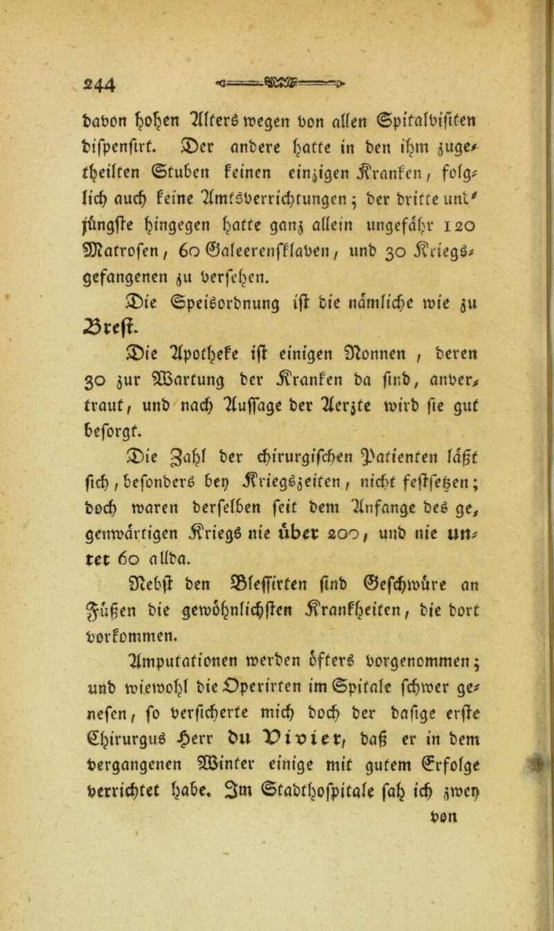 babort Ijoljen TTfferö wegen bon allen ©ptfalbiftfen bifpenftrf. 3>r anbere l^affe in ben ifyn $uge* feilten ©fu6en feinen einzigen jt’ranfen, fofg^ lid) aud) feine 2(mf3berrid)tungcn ; ber britte unt' jüngfle hingegen Reifte gan$ allein ungefähr 120 Darrofen , 60 ©aleerenfflaben, unb 30 Kriegs* gefangenen $u berfel^en. &ie (SpeiSorbnung iff bie ndmlicfje wie 311 23reff. ■Die Tfpoffjefe ijl einigen Tonnen , beren 30 $ur Wartung ber itranfen ba ftr.b, anher* traut, unb naefy Auflage ber Tferjte wirb fie gut fceforgf. &ie ga^l ber c^irurgifc^en 9-Nrtttenfen fa£f ftef), befonberß 6ep ^rieg^jeifen , nt'cf>t fefffefcett; boef) waren berfel6en feit bem Anfänge beö ge, genwdrfigen $rieg6 nie übet: 200, unb nie utt* tet 60 allba. SteSjf ben 3Mef[irfen ftnb ©efdjwure an gufjen bie gewöhnlichen ^ranf^eiten, bie bort borfommen. Amputationen werben öfters borgenommen; unb wiewohl bie Operirfen im ©pifale fdjwer ge* nefen, fo berficberte mid? boef? ber baftge erjfe ©hirurguS £err fcu Pt-oteb, bafj er in bem begangenen hinter einige mit gutem ©rfolge berridjtet habe, 3m ©tabthofpitafe fafc icf) üwet> beit 1