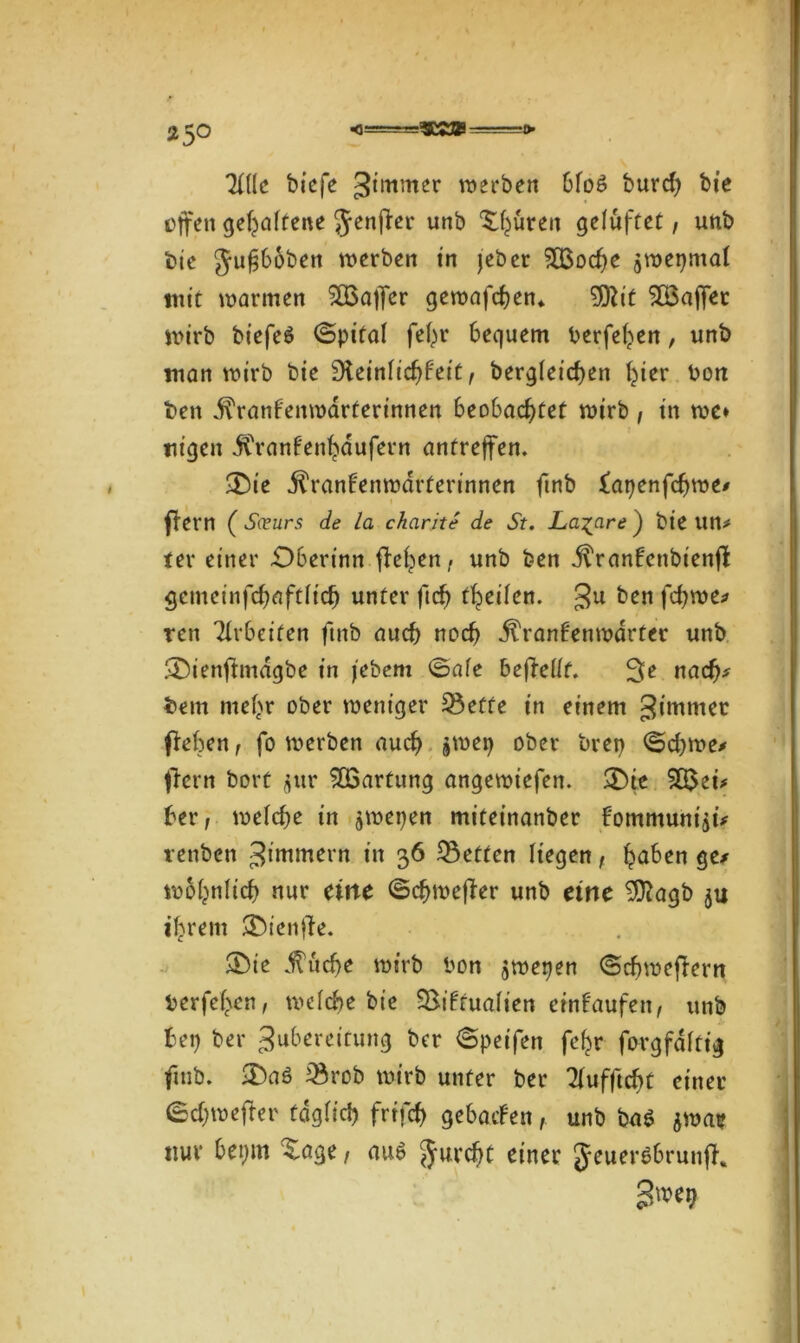 SK» Tille biefe Zimmer werben bfo6 burd) bie offen geraffene Jenjber unb Stären gelüftet, unb bte $u£65ben werben in jeber SÖSoche jmepmai mit warmen SSBaifer gemafchen» 9)bit ^Bajfet wirb btefeö ©pifai fefn* bequem berfehen, unb man wirb bte Übeiniichb'eit, bergieichen t^ier Pott beit j^ranfenmarterinnen beobachtet wirb , in me» ttigen j^ranfenhdufern antreffen. £)ie jtranbenwdrferinnen ftnb iatjenfdjwe/ fbern ( S(üurs de la charite de St. La^are ) bie Utt* ter einer £)bertnn flehen, unb ben itranbenbienfb gemeinfchflftiidj unter (ich treiben. Ju ben fcfywe* ren Arbeiten ftnb auch noch jtranb'enwdrter unb SDienfbmagbe in jebem ©aie beftellt. ^e nach* bem mehr ober weniger Sette in einem Zimmer (beben, fo werben auch jweg ober bret) ©d>me* (lern bort $ur Wartung angewiefen. &ie 9Q3ei* ber, weiche in jwepen miteinanber bommunijü renben ^immern in 36 Setten Hegen, haben ge* wohnlich nur eine ©djmejber unb eine 9ftagb ju ihrem SDienfle. aDic ^uche wirb bon jwepen ©cbmefbern berfehen, weiche bte Siftuaiien einf'aufen, unb bet) ber Zubereitung ber ©peifen fc^r forgfditt'g ftnb. £>aö Srob wirb unter ber Tiufftcbt einer ©djwefbcr fdgiieh frtfeh gebatfen, unb bn$ jwae nur bepm Xage, auö furcht einer JeuerSbrunjb.