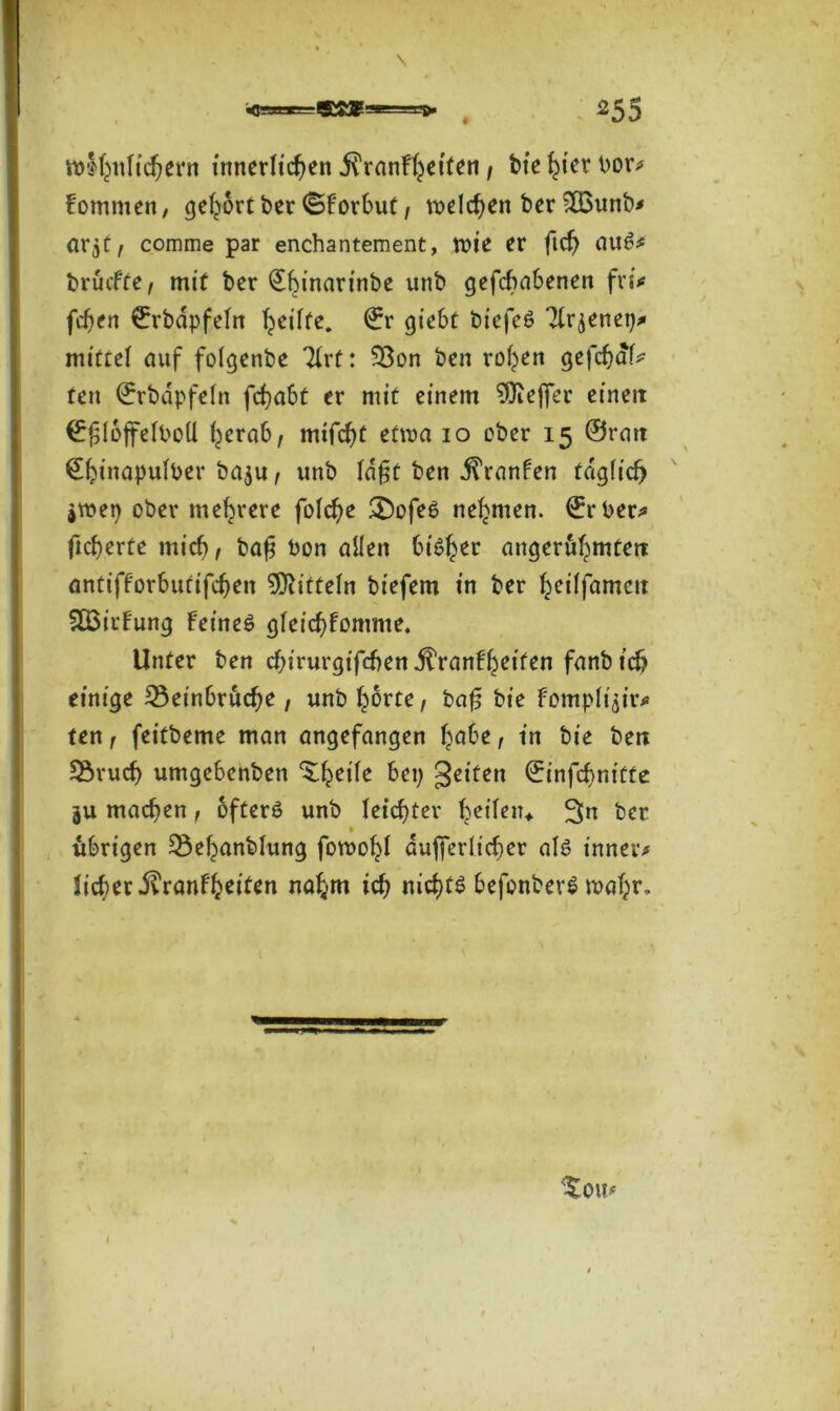 «qgBBarggK^gee==ae» ^55 lo^ttltc^ern innerlichen i^rnnf^eiten / bte ^ier l>or^ fommen, gehört ber ©forbut, welchen ber 203unb* ar^t, comme par enchantement, wie er fich au£* bruefte t mit ber ^hinarin‘:)e unb gefebabenen fri* fchen €rbdpfefrt ^cüfc. ©r giebt biefeö Tlrjenep* mittel auf folgenbe Tirt: Son ben rohen gefchdf* ten ©rbdpfeln fchabt er mit einem 9)iej]er eineit ©^lojfelbod herab, mifcht etwa io ober 15 ©rait ©hiHapulber ba$u, unb ld£t ben ^ranfen täglich jwep ober mehrere folche £)ofe6 nehmen. €rber* fieberte mich, bafj Pon allen biö^ec angeruhmteir antifforbutifchen Mitteln biefem in ber fyeitfamcit SBirfung Feines gleicbFonrme. Unter ben chirurgischen dl’ranFheifen fanbicb einige Seinbruche, unb §6rcc, bafj bie Fompli'air* ten, feitbeme man angefangen höbe, in bie ben Sruch umgebenben ^heile bei; gelten ©infehnitte 3U machen, öfters unb leichter heilen* 3n ber • übrigen Sehanblung fowohl äußerlicher als innere Sicher .ftranfheiten nahm ich nichts befonberS wahr- ^ou,<