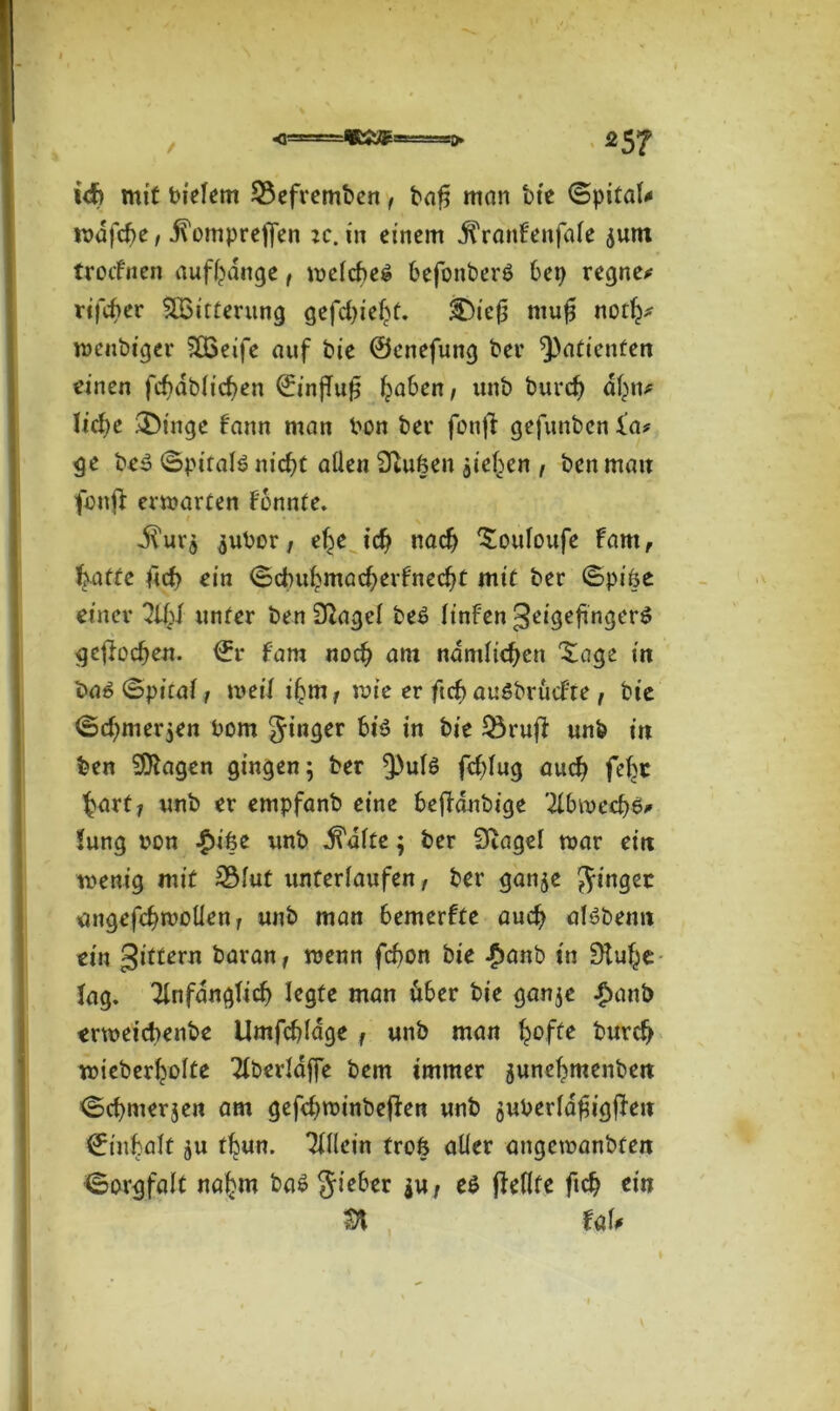!<J> mit bielem $3efremben, ba$ man bie ©pitaU rodfcbe, .ftomprejfen ic. in einem jiVanfenfale ^um troefnen auffcange, melcbeg befonberö 6ep regnen rifdier ^Bitterung gefd)ief>t. 3Dic£ mufj not^ wenbiger SFBeife auf bie ©enefung ber Patienten einen fd)dblicf>en ©injTufj fja6en, unb burcf) dl^n* lidje 3Mnge fann man bon ber fotifl gefunben i’a? ge be3 ©pifalö nid)t allen Stuften jieben , ben mau fbnfl ermarten Fonnte. Jlur$ $ubor; etje id? nad) ^ouloufe fam, Ijatte ficf> ein ©dmbmad^erfnedjt mit ber ©pifte einer 2lfd unter ben Slagcl be£ linfen geigefingerS gejloc^en. ©r fam no$ am nämlichen Xage in ba«? ©pital, weil i^mr tvte er ftef) auöbrucFre , bie ©d)mer;en Pom Jinger bi$ in bie Q3rufF unb in ben Klagen gingen; ber ^)ul6 fc^fug audj fefjc $art? unb er empfanb eine fcefFdnbige 2F6mecf)$* Jung uon £ifte unb dealte; ber Stagel mar eilt menig mit 2Mut unterlaufen , ber ganje ginget ungefcfnuotlen r unb man 6emerfte aud? alöbenn ein gittern baran, menn fcfyon bie $anb in Slufse lag. Tlnfdnglid) legte man Ü6er bie ganje £anb ermeicbenbe Umfcblage f unb man ^offe burd> wieberfrolte Tlberlaffe bem immer junc^menben ©dwierjen am gefd^minbeffen unb äuberldftigfFeu ^itifcalt ju tfeun. Tlllein troft aller angemanbten ©orgfalt na£m ba6 gieber $u, e$ ffeflte fi$ ein n uu \