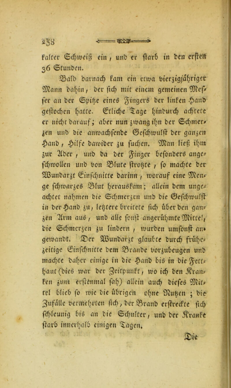 Falter <§c&n>ei|$ ein , unb er (Färb in ben erjFeft 36 ©funben. 25afb 'Darnach Fant ein etwa bierjigjdhriget SDFann baf>tn, ber ftd) mit einem gemeinen $Fep fer an ber ©pike et'ne$ JingerS ber linfen £anb gefFocben (jatte. ^fliehe Sage hinbureb achtete er nicht barauf; aber nun$mangihn ber ©cf)ttier* ^eit unb bie anmaebfenbe ©efcbmulfF ber ganzen ■ßanb , £ilfe bamiber fueben. 9)ian Ficfi ihm 5ur '2fber , unb ba ber Jinger befonberö ange* fcbmoÜen unb ben SMute fFrofete ( fo machte ber $Bunbar$t ©infcbmffe barinri , morauf eine $)icn* ge fcbmnrjeö 2Mut herauöFam; allein bent unge* achtet nahmen bie ©cbmer^en unb bie ©efcbmulfF in ber£anb jU/ lehfere breitete ftcb überben gau* $en 3frm autf, unb alle fenjF angerühmte9)Fittef* bie ©dtmcrjcn ju linbern , mürben umfonfF an» gemanbt. &er SBunbaqt glaubte burch frühe* Zeitige ©infcbm'tfe bent Traube borjubeugen unb machte baßer einige in bie £anb bis in bie Jett* hauf (bieö mar ber geitpunft, mo ich ben fivan* Fen fliim erjFenntal fah) allein auch bicfe£ tcl blieb fo mie bie übrigen ohne tftufcen ; bie 3ufdl(c bermehrten ftcf> > ber 35ranb erjFrecfte ftcf) fcbleunig bis an bie (Schulter f unb ber Traufe ftarb innerhalb einigen ‘Sagen, £>ie