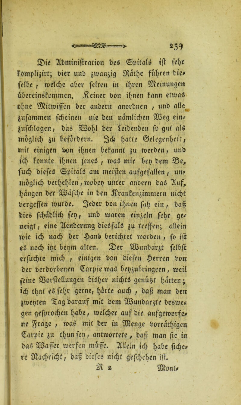 •0! ■> *59 &ie Tlbminiffration be£ ^>ptfate ift fehc fotttpli^irt; i>ier unb swanjig Statbe fuhren tic# felbe ; welche aber feften in ihren Meinungen Übereinkommen. deiner bon irrten Fann efwaö ohne SÖtitwiffen ber anbern anovbnen , unb allc^ Sufammen feheinen nie ben nämlichen £Beg ein? lufchfagen , baS f03of>l ber leibenben fo gut als möglich $u beforbern. 3$ Tratte ©elegenheir, mit einigen bon ihnen begannt $u werben, unb ich Fonnte ihnen jenes , waS mir bep bem fnch biefeö (Spitals am meinen aufgefallen, un* möglich befehlen, wobep unter anbern baS TFuf, fangen ber SFBafche in ben it'ranEen^immern nicht bergejfen würbe. Seber bon ihnen fah ein , ba£ bieS fchabtich fep, unb waren einzeln fe^r ge# neigt; eine Tlenberung bieSfalS $u treffen; allein wie ich nach ber -£>anb berichtet worben , fo ift es noch ifet bepm alten. 3ber SBunbaTjt felbffc erfuchtc mich , einigen bon biefen Herren bon ber berborbenen (Eavpie was bepjubringeen, weil feine SBorftellungen btö^er nichts genügt hatten; ich tfoat es fef^r gerne, horte auch , bajj man ben jwepten Xag barauf mit bem ^Bunbarjfe beSwe# gen gefprochen höbe, welcher auf bie aufgeworfen ne S'tnge , was mit ber in SDtengc borrdthigen €arpie $u thun fep, antwortete, ba£ man fie in ba$ SQSaffer werfen muffe. 71 de in ich höbe ft che# rc Nachricht, haf bicfeS nicht gefächen ift. St 2 SOtonf# j