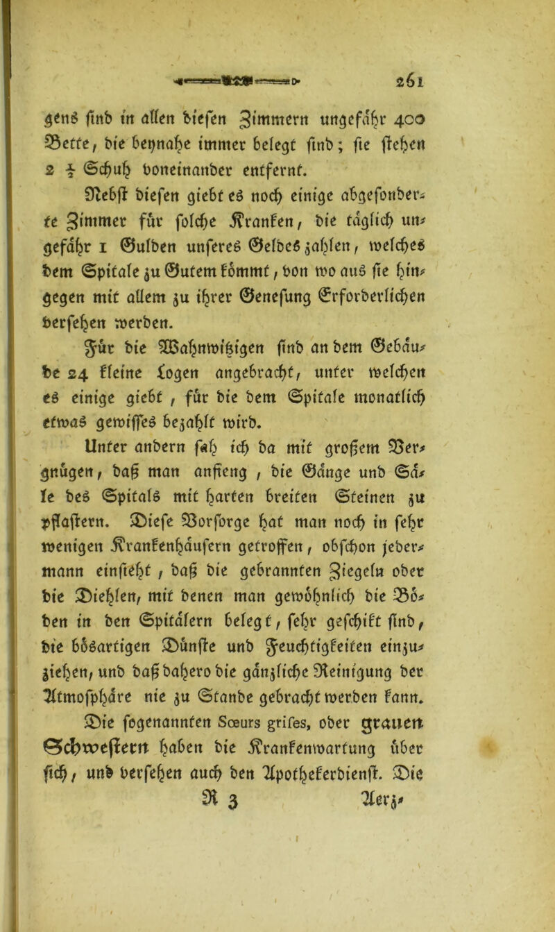 > 261 genS ftnb ttt allen biefen 3iroro*rn ungefähr 400 25etfe, bie betjnah* immer belegt ftnb; fte flehen 2 i ©cfjuh boneinanber entfernt. Otebff biefen giebt eö noch einige abgefonber# tt gintmer für folche Oranten/ bie täglich um gefahr 1 ©ulben unfereS ©elbcS zahlen, welches bem ©pitale $u ©utem fommt, bon wo au$ fte hin# gegen mit allem ju ihrer ©enefung ©rforberltchen berfe^en werben. Jur bie 3Bahnwt6igen ftnb an bem ©ebdu# be 24 fletne logen angebracht/ unter meieren eö einige giebt , für bie bem ©pitale monatlich etwas gewiffes be^ahft wirb. Unter anbern f«h ich &a mit großem 33er# gnugen, bafj man anftettg , bie ©dnge unb ©d* Te beS ©pitals mit harten breiten ©feinen $u pffaftern. 3biefe 33orforge hat man noch in fehr wenigen ^ranfenhaufern getroffen , obfehon jeber# mann einfteht , ba§ bie gebrannten Segeln ober bie 25iehfert/ mit benen man gewöhnlich bie 336# ben in ben ©pitafern belegt/fehr gefehlt flnb f bte bösartigen SDunjfe unb JeuchtigFeifen einju# jiehen; unb bafjbaherobie gänzliche Reinigung ber ‘Jftmofphdre nie gu ©tanbe gebracht werben Fann. •Öie fegenannfen Soeurs grifes, ober grauer* £5cfewejierrt hnben bte .ftranFenwarfung über fid), unb berfehen auch ben TlpotheFerbienff. &ie di 3 2ler$#
