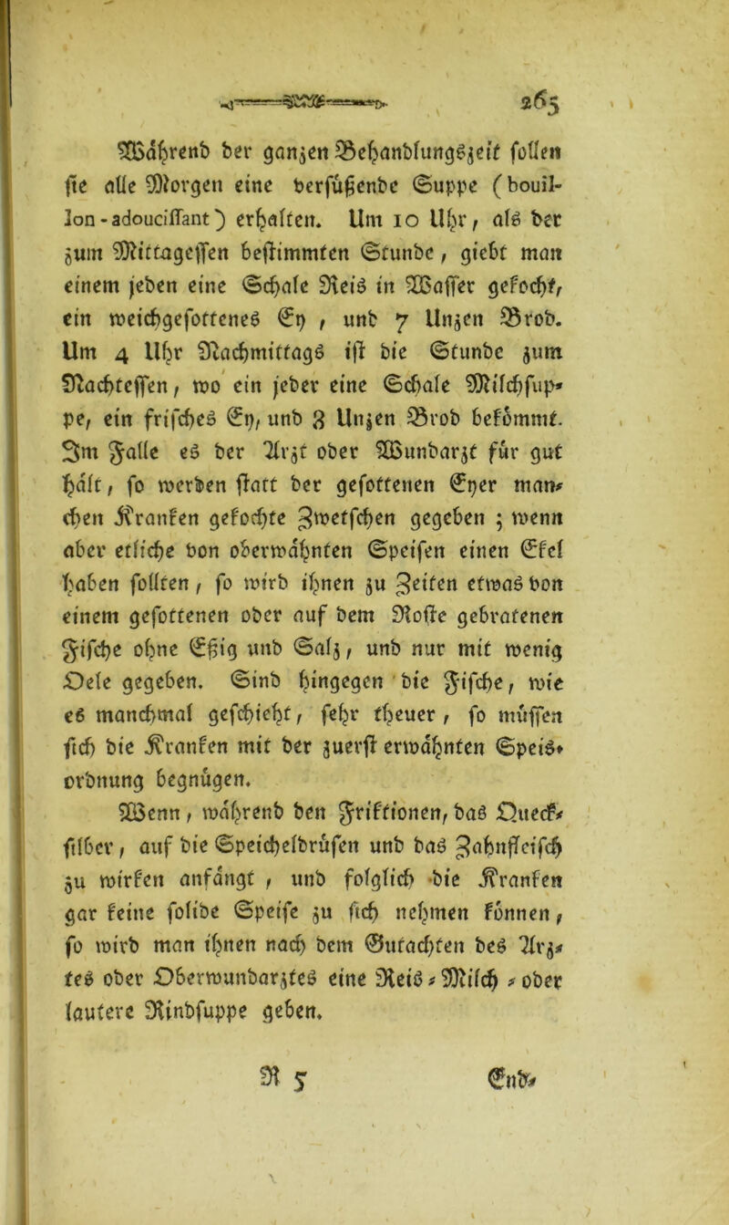 SQxthrenb ber ganzen SBehanbfung^ett feilen fte alle borgen eine berfufenbe (Suppe (bouil- lon-adouciffant) erhalten. Um io 1%, afä ber 5«m 9ftittagejfen beflimmten (Stunbc, giebt man einem jeben eine (Schule 9\ei6 in ^Baffer gefoef)tr ein weicbgefotteneS €p , unb 7 Un^en SSrob. Um 4 Uhr iftacbmitfagö tft bie (Stunbc 511m Sftacbteffen, wo ein jeber eine (Schale SOh'Idjfup» pe, ein frifcf>cö (£p, unb ß Unjen 3$rob befommt. 3m gaiie eä ber Tlr^t ober 5ßunbar$t für gut ^ait, fo werben ftatt ber gefottenen (Jper man* eben Traufen geformte gwetfefjen gegeben ; wenn aber etliche bon oberwahnten (Spetfen einen €fef haben feilten, fo wirb ihnen ju feiten etwaö bon einem gefottenen ober auf bem 9?ofte gebratenen gifetje oi?ne (££ig unb <Sai$, unb nur mit wenig £)eie gegeben. (Sinb hingegen bie gifäje, wie e6 manchmal gefcf>ic^t f feijr ftjeuer , fo muffen ftrf) bie j^ranfen mit ber juerjl erwähnten (Speis» orbnung begnügen. 5ß3enn , wdfjrenb ben griftionen, baö £)uecf* ftiber; auf bie (Speicfyeibrufen unb baö ^ahnffeifeh 5u wtrf'en anfdngt , unb folglich -bie j^ranfen gar feine foiibe (Spetfe 5U ftch nehmen fonnen, fo wirb man ihnen nach bem ®uf achten be$ Tiq* teS ober Oberwunbarjfeö eine 9tei$ * SDUfcfj *ober lautere SUnbfuppe geben.