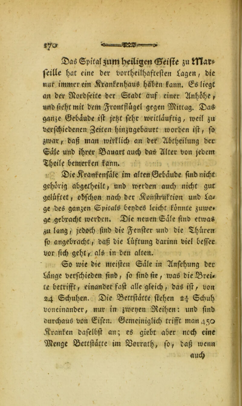 tyor '«te.- £aa ©pital $ttm ^eiligen (Stifte 51t tYlat* feiiie hat eine t>er bortljieilhafteflen fagen, bie nur muntrem .ftranFenhauS haben fattn. ©S liegt on ber SRorbfeite bcr (Stabt auf einer 'Unfybfyt f unbftehtmit bern Jronfflugel gegen Mittag. &aS gan$e ©ebaube iff feist fe^r weitlduftig, $u Verriebenen feiten ^injugebauet worben ifl, fo ijmat/ bafj man wirklich an ber Tlbfheilung bec (Sale unb ihrer Bauart auch baS eiltet bon jebent Zfaeik bemerken fann. &ie itVantenfale im alten ©ebaube futb nicht gehörig abgetheilt, unb werben auch nicht gut gelüftet , obfefjon nach ber dlonflruffion unb £a* ge beS ganzen (Spitals bepbeS feiert Fomite $uwe* ge gebracht werben. £>ie neuen (Sale ftnb etwas lang , jeboch ftnb bie Jenffer unb bie ^huren fo angebracht, baft bie tüffung barinn biel bejfec vor ftch geht r ala in ben alten. ©0 wie bie weiften ©die in Tlnfehung bei* fange berfchieben ftnb, fo ftnb fte, waa bie £3retV fe betrifft, einander faft alle gleich 1 bas tfr f bon 24 (Schuhen. SDie 33etffldtfe flehen 24 (Schuh bonetnanber, nur in jwepen DUthen: unb ftnb durchaus bon ©ifen. ©emeiniglich trifft man 450 Traufen bafel6fl an; es giebt aber noch eine 3ftenge Qkttfldtte im S3orrafh, f° / tag wenn auch