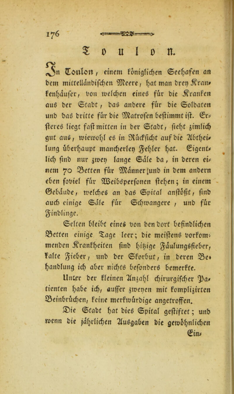 ij6 5 o u I o n. tx5n (Toulon, einem f6rn'gficf>en ©eef^afen cm bent mittelldnbifcben öftrere, f>at man brep ^rait* fenfyiufer, bon mefeben eines für bie ^ranfen aus ber ©fabt, baS anbere für bie ©ofbaten wnb baS britte für bie -Iftatrofen beftimmtifh €r? fereö Hegt faft mitten in ber ©fabt, fielet jimHcb gut aus, tbiemof^f es in SlucFfttft auf bie llbtfyti* fung überhaupt maneberfep Je^fer fjat. (Tigent* Heb ftnb nur jtbep fange ©dfe ba, in beren tu nent 70 3$effen für Banner [unb in bem anbertt eben fobief für 5Q3eib^perfonen fielen; in einem ©ebaube, welches an baS ©pitaf anjloff, ftnb auch einige ©dfe für ©c^mangere , unb für Jinbfinge. ©elfen bfeibt eines bon benbort beftnbftcfen betten einige *£age feer; bie meiffenS borfom* menben jfranff^eiten ftnb f^tfeige Jaufungsfteber, fafte Jieber, unb ber ©forbut, in beren 33e* fcanbfung icf) aber nichts befonberS bemerfte. Unter ber ff einen Tfnja^f cf>irurgifcf> er Q)a* fienfen habe icb, auffer jmepen mit fompfijirten Beinbrüchen, feine merfmürbige angetroffen. ®ie ©fabt bat bieö ©pifaf gegiftet; unb wenn bie jährlichen Ausgaben bie gewöhnlichen ©im