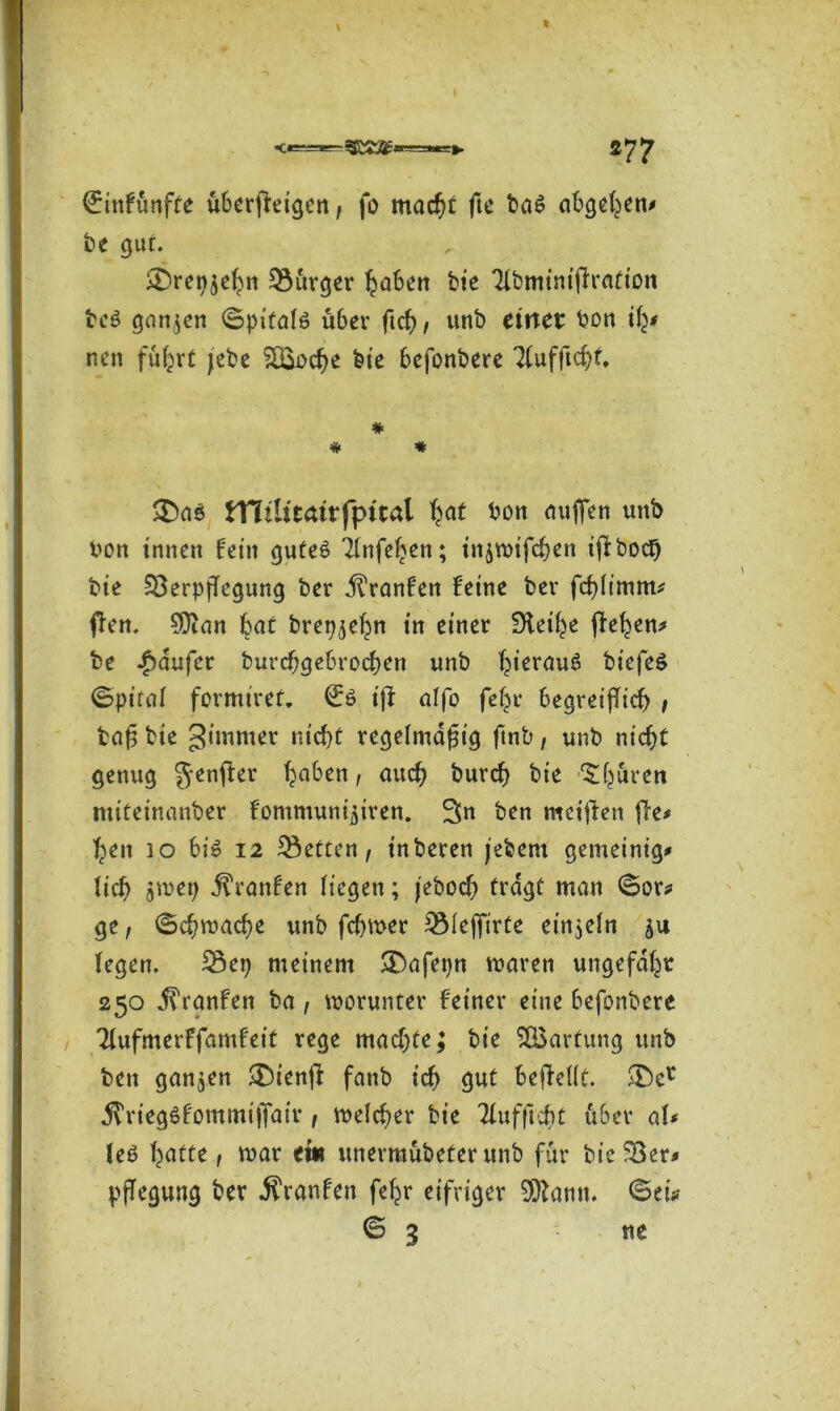 \ 277 ©infunfte überfleigcrt, fo macht fte ba$ abgetan? be gut. <£)ret>$ebn Burger haben bie Tlbminifirattott beS ganzen ©pitalö über ftch, unb einer bon ify neu fuhrt jebe £Eoche bte befonbere 31ufftcht, # # * £)ae tTliUtdrfpttal hat bott aufren unb bon innen fein gutes 2(nfe^en; ittjwifchen iffboef) bte 33erpfTegung ber jlranfen feine ber fchlimm? ften. SDcan bat bret^ehn in einer fHei^e ffe^en^ be Raufer burchgebrochen unb hieröug biefeö ©pital formiref, (£ö iff alfo feljr begreiflich , baß bie gimmer nicht regelmäßig ftnb, unb nicht genug genfer ha^en 1 aucb burch bie ^hüren ntiteinanber fommuni^iren. 3n ben meinen fle* hen io bis 12 betten, inberen jebem gemeinig* lieh aiuet) jtranfen liegen; jeboefl tragt man ©or? ge, ©ehwaefle unb feßwer S31efftrte einzeln ju legen. 23etj meinem $Dafet)n waren ungefähr 250 jl'ranfen ba, worunter feiner eine befonbere Tlufmerffamfeit rege machte; bte Wartung unb ben ganzen £)tenfl fanb ich <jut beflellt. £)er .ftriegSfommiflair, welcher bie Tlufftcht u6er al* leS haffe 1 b)ar et* unermübeter unb für bieder# pflegung ber $ranfen fehr eifriger 9)^amt. ©ei? © 3 ne