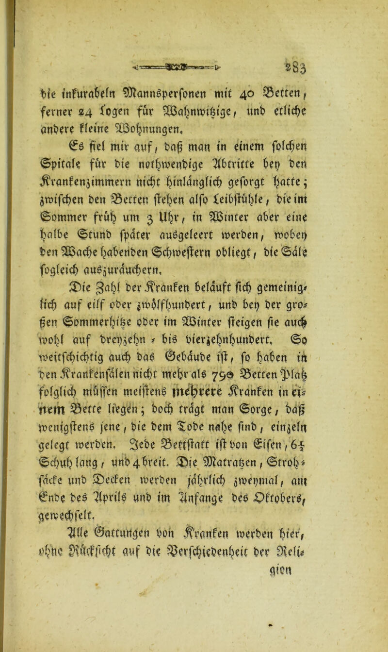 «*j - -1. - \y bie tnfurabefn 9ttann6perfonen mit 40 Setten f ferner 24 £ogen für SOSabnmifeige/ unb etliche anbere Heine StÖobnungen, ©ö fei mir auf, bafj man in einem folgen Spitale für bie nothwenbige Abtritte bep ben ^ranfenjimmern nicht hinlänglich geformt hatte ; flwifchen ben Setten fielen alfo feibjftjhle, bie im Sommer früh um 3 1%, in £ßtnrer aber eine halbe Stunb fpater auSgeleert werben, wobep ben SQoache habenben Schweizern obliegt/ bie Sale fogleich au^urduchern, £)ie gahl ber Traufen belauft ftch gemeinig* Hd) auf eilf ober $wolfhunbert, unb bep ber grp* feen Sommerhike aber im hinter fieigen fte auch wohl auf brci^ebn # bi3 bier$ehnbunberft So weitsichtig auch baö ©ebaube ijZ, fo haben in ben .^ranfenfalen nicht mehr als 79® Setten^Mai folglich müjfen mei|ZenS inertere ^ranfen in cU nem Sette liegen; hoch tragt man Sorge, ba£ WenigjZenS jene, bie bem £obe nabe ftnb , einzeln gelegt werben, 3ebe SettjZaft iffbon Sifen,6f Scbub fang , unb 4 breit. 3bie ^atrafeen , Stroh* fdcfe unb SDecfen werben jährlich äwepmal, am ©nbe beö Aprils unb im Anfänge beb £)ftpber$, gewechfelt. 3ille ©attungen boh .^ranben werben hier, »>bne ^\ü<ff<cht auf bie ^erfchiebenbeit ber Bttfi*