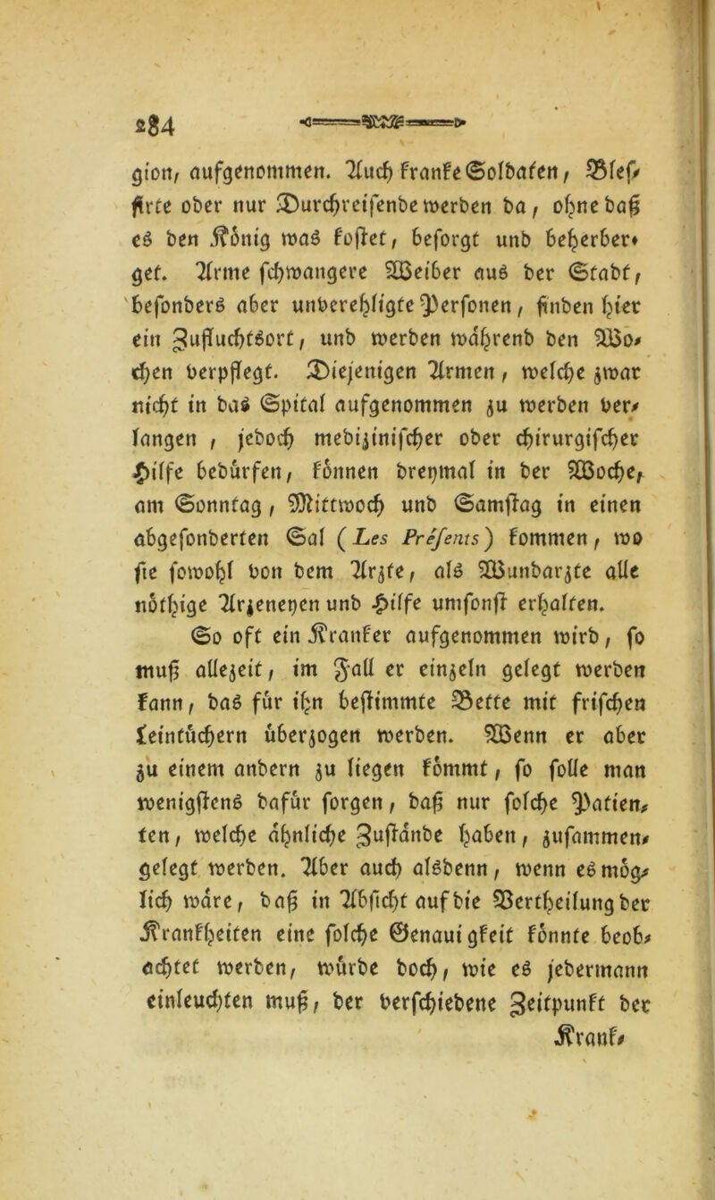 2 $4 \ - gion, aufgenontmen. Tlucf) FranFe (SoJbafett/ 3$lef> flrte ober nur durcfteifenbe werben ba, ohnebag e& ben j?6ntg waö FofFet, 6eforgt unb bewerbet» get. TFrme fchwangere SÜSeiber au6 ber (Stabt, befonberö aber unberehligte 3)erfonen, finben Ijtet ein guflucbtäort, unb werben wahrenb ben £Bo* djen berpflegt. diejenigen Tlrmen , welche $wat nicht in ba$ ©pital aufgenommen ju werben ber/ langen , jeboch mebijinifcher ober chirurgifcher ^>iffe beburfett, Fonnen brepmal in ber SÜ3ocf)e, am (Sonntag, Mittwoch unb (SamfFag in einen abgefonberten (Sal (Les Prefents) fommen, wo fte fowohl bon bem ^Ir^te, al£ SGButtbarjte alle notige Tlrjenetjen unb £t'lfe umfonfF erraffen. ©o oft ein jlranFer aufgenommen wirb, fo muf allezeit, im Jaü et einzeln gelegt werben Fann, baö für ihn befFimmte 2$efte mit frifchen leintucbern überzogen werben. SSBenn er aber 5u einem anbern ju liegen Fbnimt, fo folle man wenigjFenö bafur forgen, baf nur folcbe Aktien* ten, welche ähnliche gujFanbe haben, jufammen/ gelegt werben. 7lber aud) alsbenn, wenn e£mog/ lieh wäre, bafj in Tlbficbt auf bie SBertheilungber j?ranlheiten eine folche ©enauigfeit fonnte beob* achtet werben, würbe hoch, wie e$ jebermann cinleuchten muf, ber berfchiebene geitpunft ber •ftrauf/