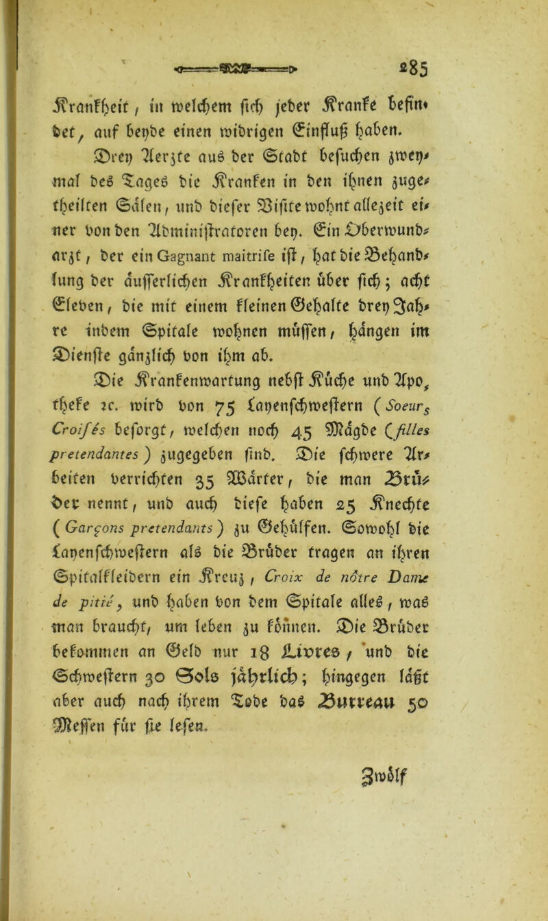 jfrmtffyet'f, tu meinem ftcf> /eher dTranfe beftrn bet, mtf bci^be einen voibrtgen ©in|Tu£ Reiben. ®rct> 'Merjfe au6 ber ©tabt befugen jtbei)* mal be6 ^ageö bie Traufen in ben ihnen 5uge* theilcen ©dien, unb biefer SSiftremo^ntniiejeic etV ner bon ben Tlbminijfratoren bei?. ©in .übermunb* arjt, ber einGagnant maitrife ijf, hat bie 23ehanb* Jung ber dufterficben dl'ranfheiten über ftcb; acht ©{eben, bie mit einem ffeinen ©ehafte bretj^ah* re inbern ©pt’fafe tvohnen muffen, fangen im $£5ienfle gdnjHcb bon ihm ab. ®ie j?ranbenmarfung nebfi ji’ücbe unb 3fpo# t^efe :c. mirb bon 75 fatjenfehmeffern (Soeurs Croifes beforgf, meieren noch 45 9ftdgbe Qfilles pretendantes) jugegeben flnb. <£)ie fermere Uv* beiten bereichten 35 203arter , bie man 23tü* $er nennt, unb auch tiefe traben <25 Unechte ( Gar^ons pretendants ) jU ©ebüifen. SöVDoljl bie lapenfchmeffern a{3 bie trüber fragen an if^ren <Spifaiffeit>ern ein ^reuj, Croix de ndtre Dame de pitie, unb haben bon bem ©pitafe aUe6, ma£ man braucht/ um {eben $u formen. ®ie trüber befommen an ©efb nur 18 $Livve& / unb bie ©ebroeftern 30 0olq jal^rltd?; hingegen lagt aber auch nach ihrem $obe ba$ 25uucm 50 Neffen für fte fefen. % I fc 3™ölf \