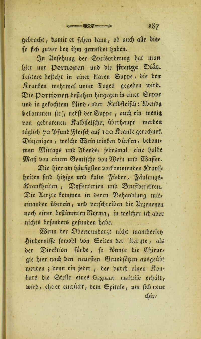 gebracht, bgmit er feiert fann , ob aud) alle bie/ fe fich jubor bei) ihm gemelbet haben. 3« 21nfehung ber ©peiSorbnung haf mait bi er nur Portionen unb feie fitettge iDtac. Xefstere befielt in einer flaren ©uppe, bie bert JTranfen mehrmal unter £ageS gegeben wirb, die Portionen beheben hingegen in einer ©uppe unb in gefocbtem SHinb * ober j?alb{fet'fd): 21benb$ bekommen fte nebfi ber ©uppc , auch ein wenig bon gebratenen .^albfleifche; überhaupt werben / täglich 70 *}>funb gleifd) auf ico Traufe gerechnet, diejenigen , welche SEBein trinken burfett, betont# men Mittags unb 21benbS, jebeSntal eine ^a!6c bon einem ©emifche bon SIBetn unb ^Baffer, die hier am hauftgffen borfommenben ^ranf# heiten finb ^tfetge unb falte gieber, gaulungö* ^ranf'heiten , dpfienterien unb 23rufibefeften. die Tierjfe Hommen in beren Q3ehanblung mit# einanber uberein, unb berfchrei6en bie 3frjenepen nach einer beftimmten 9iorma, in welcher ich aber nichts befonberß gefunben habe. 2Q3enn ber £)berwunbar$f nicht mancherlei) /)inbernilTe fowohl bon ©eiten ber 3fer$te, als ber direftion fanbe, fo fonnte bie @hirur* gie hier nach ben neuejten ©runbfa'ßen auSgeubt werben ; benn ein jeber , ber burcf) einen ^en<^ furS bie ©teile eines Gagnant maitrife erhalt^ wirb, ehe er einrucft, bom ©pitale, um fiel) neue chiw