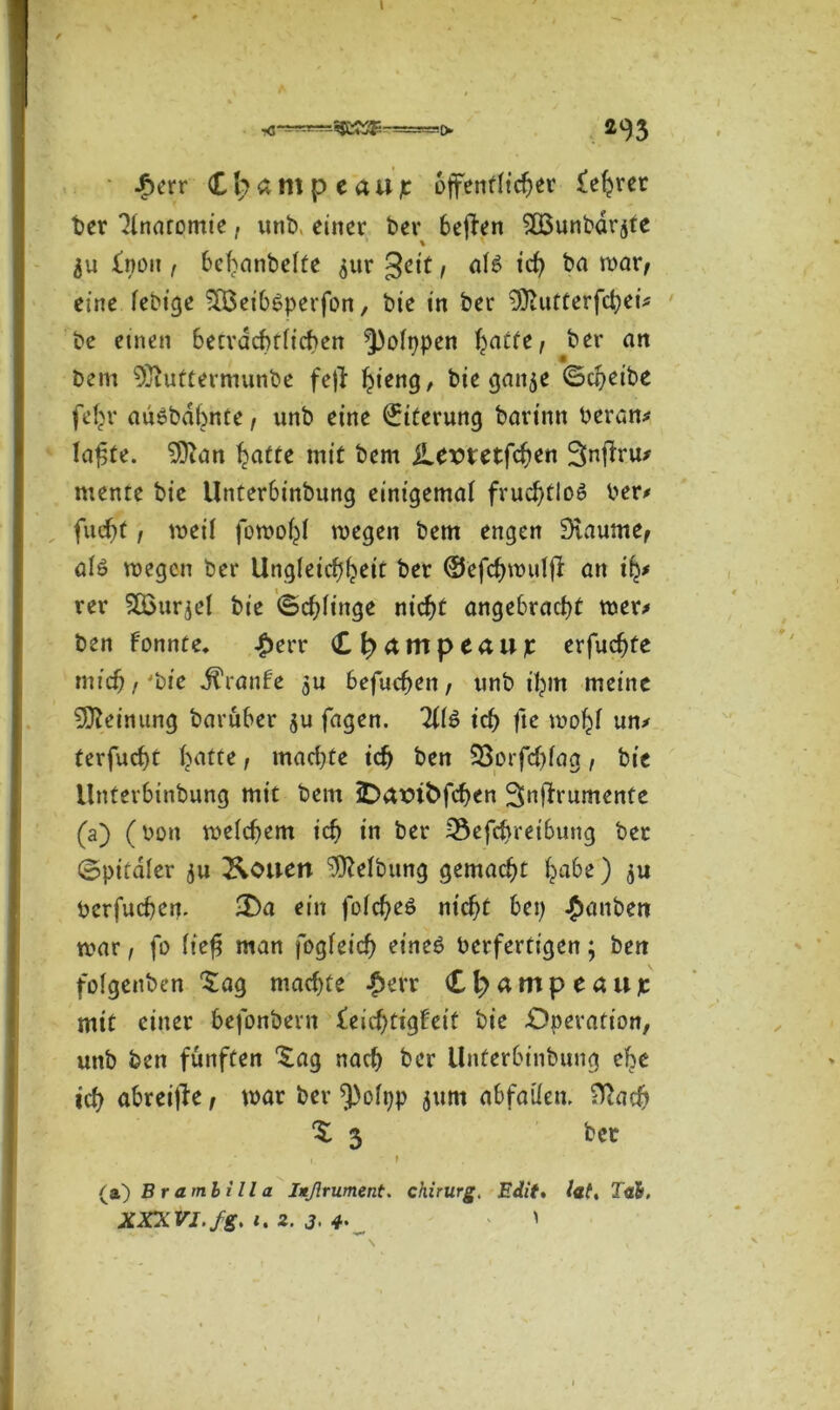 £err Cb am pe au je öffentlicher £ehrer ber Anatomie, unb, einer bev bejfen 2öunbdrjte % ju fnon f bchanbelfe 511t geit, af6 ich ba war, eine febige -löeibbperfon, bie in ber 9)iutterfd)ei* be einen becrdcbtiicben Leippen Tratte / ber an bem 9)luttermunbe fetf ^ieng, bie gan^e Scheibe feljr auöbäbnte, unb eine Eiterung barinn heran# lafjte. 3ftan hatte mit bem jLemetfchen Snf^ru/ mente bie Unterbinbung einigemal fruchtlos ber# fiid)t, weif fowohf wegen bem engen SKaume, als wegen ber Ungleichheit ber ©efchwufff an ify rer SGßurjel bie Schlinge nicht angebracht wer# ben Fonnte* #err Cb^mpeaujc erfuchfe mich,'bie J^ranFe 3U befuchen, unb ihm meine Meinung baruber $u fagen. Tllö ich fte wohf un# terfucht Tratte, marf)te ich ben SSorfcbfag, bie Unterbinbung mit bem 5Dax>ifcfcben Snflrumente (a) (bim weichem ich in ber 3$efcbreibung ber ©pitafer ju ^ouett Reibung gemacht ha&0 3U bcrfuchem 3ba ein fofcheö nicht bei) £anbett war, fo fiefi man fogfeidj eines berfertigen; bert fofgenben £ag machte £err CI)flmpcöujt mit einer befonbern £eid)tigFeit bie Operation, unb ben fünften ^ag nach ber Unterbinbung che ich abreijle, war ber 5)oft)p jum abfaüem Hiach % 3 bet 1. } (a) Br ambill a Iußrument. Chirurg. Edit» lat. Tal. XXXVI. fg. i.Z. 3>4- ' \ . ,