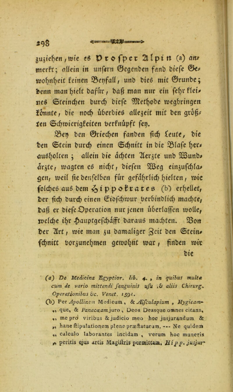 > 498 g^iefren ,wie t5 Vtofpct 2Üptrt (a) dir» merfr; allein trt unfern ©egenben fanb biefe ©e* wofyifyeit feinen 2$epfatf, unb bie6 mit ©runbe; benn mangelt bafür, bafj man nur ein fefyrflet* neö ©reineren burrf) biefe 9ftet^obe wegbringett formte, bie nod) Ü6erbie6 atlejeit mit ben grojf* Un ©d)wierigfetten berfnüpft fep. 23ep ben ©riechen fanben ftcfj feute, bi'e ben ©tein burd? einen ©djnttf in bie $Mafe fyer* miöfcolten ; allein bie achten Tfer^te unb 2ßunb* drgte, wagten eö nid)f, biefen $Q$eg eingufcfjla* gen, weil fie betreiben für gefdl^rlid) (gelten, wie folcfyeö au£ bem <faippottatc& (b') erhellet, ber ftd) burd} einen ©iöfepmur berbinblicfy machte, bafj er biefe Operation nur jenen überlaffen rodle, welche ifcr £auptgefd)djft barauä machten. 33orc ber 3lrt, wie man gu bamaliger geit ben ©tetn# fdjnitt bor^une^men gewohnt war, ftnben wie bie (a) De Medicina. Egyptior. hi. 4. , in quibus multa cum de vario mittendi fanguinis ufu ,Ü aliis Chirurg„ Operafionilus bc. Venet. 1591. (b) Per Apollinen Medicum, & JEfculapium , Hygieam- „ que, & Panacceam juro , Deos Deasque omnes citans, ,, me pro) viribus &judicio meo hoc jusjurandum & „ haue ftipulationetn pleue praeilatuvum.--- Ne quidem „ calculo laborantes incidam , verum hoc muueris * peritis ejus artis Magiftris perraittaa. Hipp. jusjur*