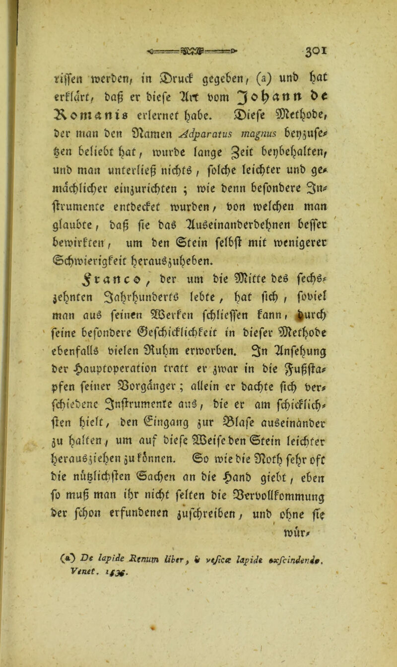 riffen merben, in SDrutf gegeben , (a) unb ^at erffart, bafj er biefe 7iit bom 2\omants erlernet habe. SDiefe Sfftetbobe, ber man ben 9^amen Adparatus magnus berufe* feen beliebt bat, mürbe fange geit berjbeljaften, unb man unterließ niebft? , folcf)t feister unb ge* mdcbftcfjet einjuriebten ; mie benn befonbere 3>n# jh'umenre entbeefet mürben , ton melden man glaubte, ba£ fte ba6 3tu6einanberbebnen beffec bemirfren, um ben (Stein felbft mit menigerec ©cfjmierigfeit berau^ubeben. franco, ber um bie 9ftiffe bes fecf)6* jebnten ^abrbunberfö lebte, bat fid? , fobief man au£ feinen Werfen fcblicffen bann» burd) feine befonbere ©efcfeiiflicfefeit in biefer '’Sftetbobe ebenfalls oielen Stubm ermorben. 3n Tfnfebung ber £auptoperation traft er $mar in bie Juffta* pfen feiner Vorgänger; allein er baebfe ftd) ber# febiebene ^njlrumente am?, bie er am fcbicrlicb* fien fyck, ben ©ingaug $ur 5Mafe auöeinänber 5« baffen , um auf biefe SBeife ben ©fein leichter berau^ieben ju fbnnen. ©o mie bie SRofb fe^r oft bie nufelicbficn ©acben an bie £anb giebf, eben fo muß man ibr nicht fetten bie 2terbollfommung ber febon erfunbenen jufebreiben, unb ebne fte i mür# i CO bapide Rtnurn Uber} fr vtfictx lapidt »xfcindevde. Venet. ifjg. I