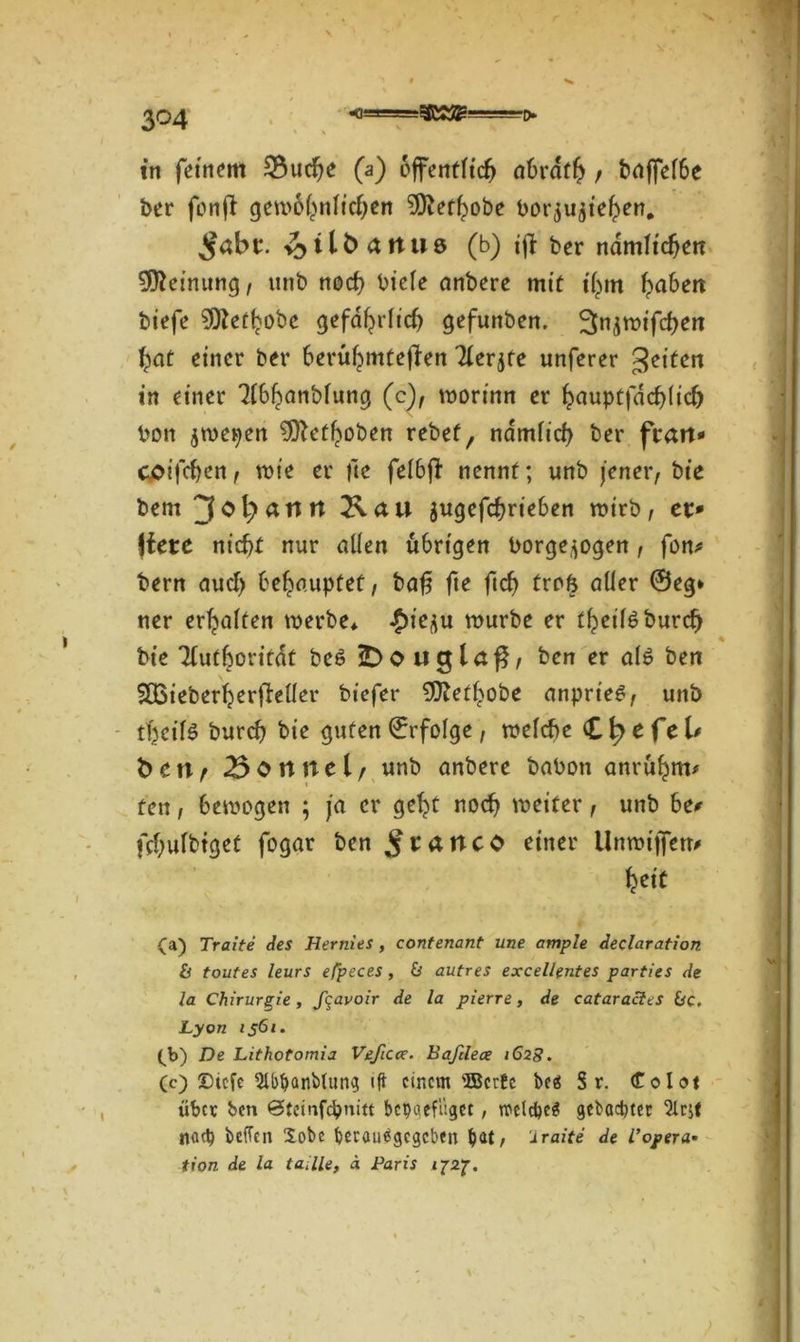 < \ in fernem 33ucfje (a) öffentlich abrdfh , baffel6e ber fonft gewöhnlichen 9)iethobe bor^u^te^en. $abt. 11 b a n u 6 (b) ifl ber ndmh'cfjett Meinung , unb noch biele anbere mit ihm haben btefe ?0Zethobc gefährlich gefunben. 3>njwifchen bat einer ber berühmteren Tlerjfe unferer feiten in einer 3lbhanblung (c), worinn er hauptfdchlich bon jwepen 9ftethoben rebef, nämlich ber ftarr* coifchen, wie er fte felbf! nennt; unb jener, bie bem $ugefchrieben wirb, et* jfete nicht nur allen übrigen borge^ogen, fon* bern auch behauptet, baf$ fte ftch trofc aller ©eg* ner erhalten werbe* $tqu würbe er theilöburcf) bie Tlufboritdt be6 iDouglar, ben er al$ ben SBieberherfieller biefer SDtethobe anprie£, unb thcilö burch bie guten ©rfolge, welche (Cfyefel* ben? Bonnei/ unb anbere babon anrühm# fen, bewogen ; ja er geht noch weiter, unb he* fchulbtget fogar ben ^tancb einer Unwijfetr* heit (a) Tratte des Hernies , contenant une ample declaration & toutes leurs efpeces, & autres excellentes parties de la Chirurgie, feavoir de la pierre, de cataracles bc. Lyon 1561. (b) De Lithotomia Veßcce. Baftlece 1628. (c) Stcfc 5lbtyani>lung ift einem SBcrfe beä Sr. Colot über ben ©teinfepnitt bepgefitget, rccld)e$ gebaebter 2lcjf nad) befTcn Xobc berautfgegeben bat, 'Iraite de T opera- tion de la tadle, ä Paris 1727.