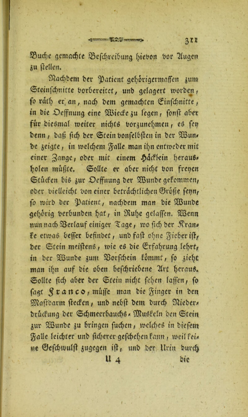 , 3II S3mf;c gemachte 33efd>reibung f^tebon bor Tfugen $u fTeUen. 9}ad)bem bei* Patient gefj&rigermafjen ^um ©teinfchnitte borbereitet, unb gelagert worben, fo rdth er an, nad) bem gemachten (jrinfcfmitte, in bie -Oeffnung eine $Bied'e fegen, fonff aber für bieömaf weiter nichts bor$unehmen, eö fei? benn, bafj ftd? ber ©fein bonfelbften in ber £Bum be geigte, in welchem gaffe man ihn entweber mit einer 3an9e/ ober mit einem #difktn beraub l^ofen müfjfe. ©ollfe er aber nicht bon freien ©tuden bis ^ur £)ejfnung ber SfBunbe gekommen, ober bielfeicht bon einer beträchtlichen 0rofk fepn, fo wirb ber tyatient, nachbem man bie £Bunbe gehörig berbunben §at, in Stufte gefajfen. SBemt nunnacf)Sßerfauf einiger Tage, woftcfyber j^ran* fe etwas bejfer befi'nbef, unb faff ohne gieberiff, ber ©fein meiffenS, wie e$ bie Erfahrung fehrt, in ber 2Bunbe junt SSorfchein fbmmf, fo flieht man if>n auf bie oben befcfwiebene Tfrt Ijerauö* ©olfte ftcf> aber ber ©fein nid;t feben faf]en, fo fagt 5 t a n c 01 muffe man bie ginger in ben Sttaftbarm ffeden, unb nebff bem burdj Sftieber* brucfung ber ©chmeerbauchö* SOluSfefn ben ©fein flur 2Bunbe flu bringen fachen, welches in biefettt gaUe Ieid;rer unb fid;erer gefchehen famt, weif fei* %h ©efcbwufft flugegen iff, unb ber Urin burd>