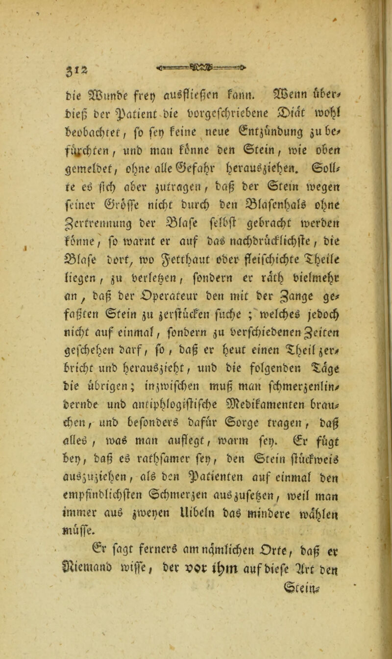 bie ^Eßunbe frep auSfltefjen faim. £Benn über* bief; ber Patient bie borgcfcf)riebene £>iät wofjf beobachtet, fo fet> Feine neue (fntjünbung ^ubc/ fischten, unb man f'bnne ben ©tein, wie oben gemelbef, of^ne alle ©efafcr f^erau^ief^en. ©oll* te eö ftcf) aber jufragett, bafj ber ©rem wegen feiner 0rojfe nicf)t burcf) ben 5Mafenl;>al6 ofyne gerfremtung ber 33fafe fcfbfl gebracht werben fottne, fo warnt er auf baS nacbbrücfltcbtfe, bte 5Mafe bort, wo Jettbaut ober j!etfcf)tcf)te 'Zfyeite liegen , ju berle&en, fenbern er ratlj bielmefyr an f baf ber Operateur ben mit ber gange ge* faxten ©fein jtt gerftucfen fud)e ; meltf>e3 jebodfj nid)t auf einmal / fonbern $u Perfcbiebenengeiten gefcbeben barf, fo , bafj er fyeut einen ^eiljer* bricht unb tjerau^ietjt, unb bie folgenben ^dge bie übrigen; mjwifdjen muf man fcbmerjenlitv bernbe unb antipf^ogifiifcbe Sfftebtfamenten brau* eben, unb 6efonber$ bafur ©orge fragen, baff atleö , wa$ man auffegt, warm fep. (fr fugt ber), bafj e$ ratsamer fep, ben ©tein ftücbwete auäjujte^en, ate ben Patienten auf einmal ben empftnblicbjfen ©rijmerjen auö^ufeken, weil man immer auö $wepen Uibeln ba£ minbere wallen muffe. 0r fagt ferner^ am nämlichen Orte, bafj er Sltetnanb wiffe, ber vor itym aufbiefe %rt ben ©rein*