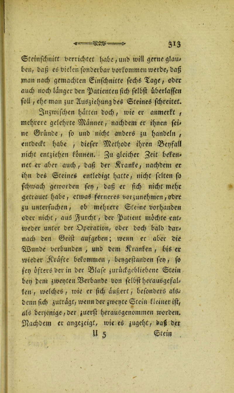 ©feinfcbmtt bervichfef ,unb will gerne glau* fcen, baf es bieleh fonberhar borfommen werbe, bafj mein nach gemachten ©infehnirte fecf)S Xage, ober auch noch langer ben Patienten ftch felbft uherlaffen foll / ehe man $ur TluSjiehungbeS ©teineS fcfjrettef. 3njunfd)en Raffen bod), tote er anmerft , mehrere gelehrte Banner, nachbem er irrten fei# ne ©rftnbe , fo unb nicht anberS $u fcanbeftt f entbeeft f>a6e , biefer 9ftef(jobe ihren 35ei)fa(l nicht entziehen f'onnen. 3U glichet 3e,t ^fen* net er a6er auch / ba$ ber fövanU, nachbem et ihn beS ©feinet enflebigt hatte, nicht feiten fo fchwach geworben fep , baf er (ich nicht mehr getrauet habe, etwas ferneres bor$unehmen, ober unterfuchen, oh mehrere ©feine borhanbett ober nicht, auS Jurcht t ber Patient mochte ent# Weber unter ber Operation, ober hoch halb bar# nach ben ©ei|l aufgehen; wenn er aber bie $Bunbe berhunben , unb bem Traufen , bis er wieber grafte bekommen , hepgejlanben fep f fo fei) öfters ber in ber 3Mafe juvucfgehliehene ©tein bet) bem jwepten Sßevbanbe bott felbjf herauSgefal* len , welches , wie er ficf> auf ert, hefonberS als* benn ftch ^utrdgf, wenn ber ^wepte ©tein f(einer iff, als berjenige, ber guerff herausgenommen worben. SJZachbem er ange^eigt, wie es $ugeht, feaf ber U 5 ©tein .