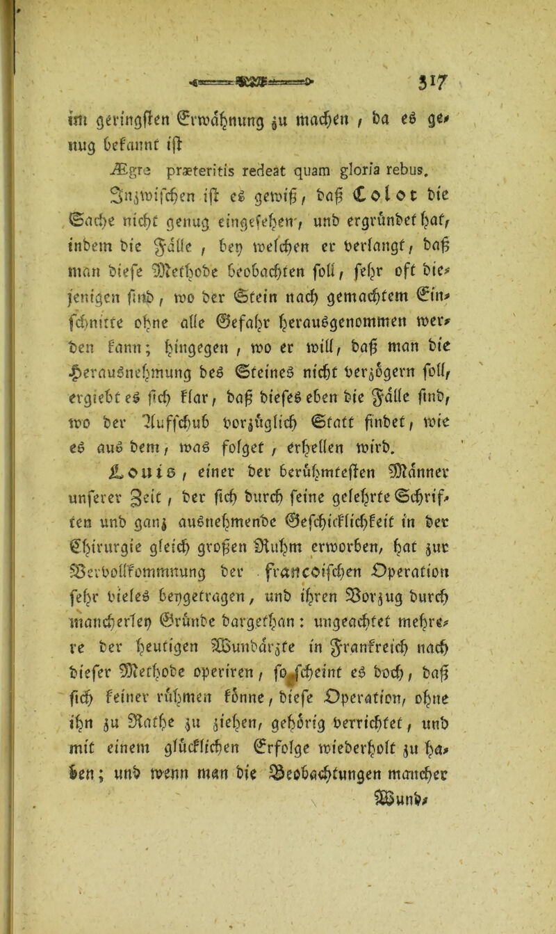 <*=* 317 im geringßen ©rwdhnung ju machen f ba eö ge* ttug befannt iß -®gre praeteritis redest quam gloria rebus. 3nswifcf)en iß e$ gewiß, baß Cotor bie Sache nicht genug eingefehen', unb ergrünbet hat, inbem bie Julie , bet) tt>cfcf>en er bedangt, baß man biefe ^efbobe beobachten foll, fefjr oft bie* fettigen ßnb, roo ber (Stein nad) gemachtem ©in* fcßnitte ebne alle ©efaht heraußgenommen wer# ben Hann; hingegen , wo er will, baß man bte $erau$nehmung beä ©feinet nicht ber$8gern foll, ergiebtes f»d) flar, baß biefeseben bie Jdlle ftnb, wo ber ^luffcbub borjügltd) Statt ftnbef, wie e6 auö bem, was folget , erhellen wirb. iL 0U18 , einer ber berühmteren Banner unferer geit, ber ftd) burch feine gelehrte Schrift fen unb gan$ ausnehmende @efcbnflid)fett in ber Chirurgie gleich großen Dtuhm erworben, bat jur SSevbollfommmmg ber frattcoißchen Operation fehr bieleö bengetragen, unb ihren SBorjug burch mancherlei) ©rünbe bargefhan : ungeachtet mehre* ve ber heutigen 3Bunbdrö'fe in Jranfret'd) nach btefer -üDiethobe opertren, fo*fd)einf es hoch, baß ftd) feiner rühmen fonne, biefe Operation, ohne ihn su fftathe $u sieben, gehörig berrichfet, unb mit einem glucflichen ©rfolge wieberholt jtt ha* fcen; unb wenn man bie Beobachtungen mancher £Sunb>
