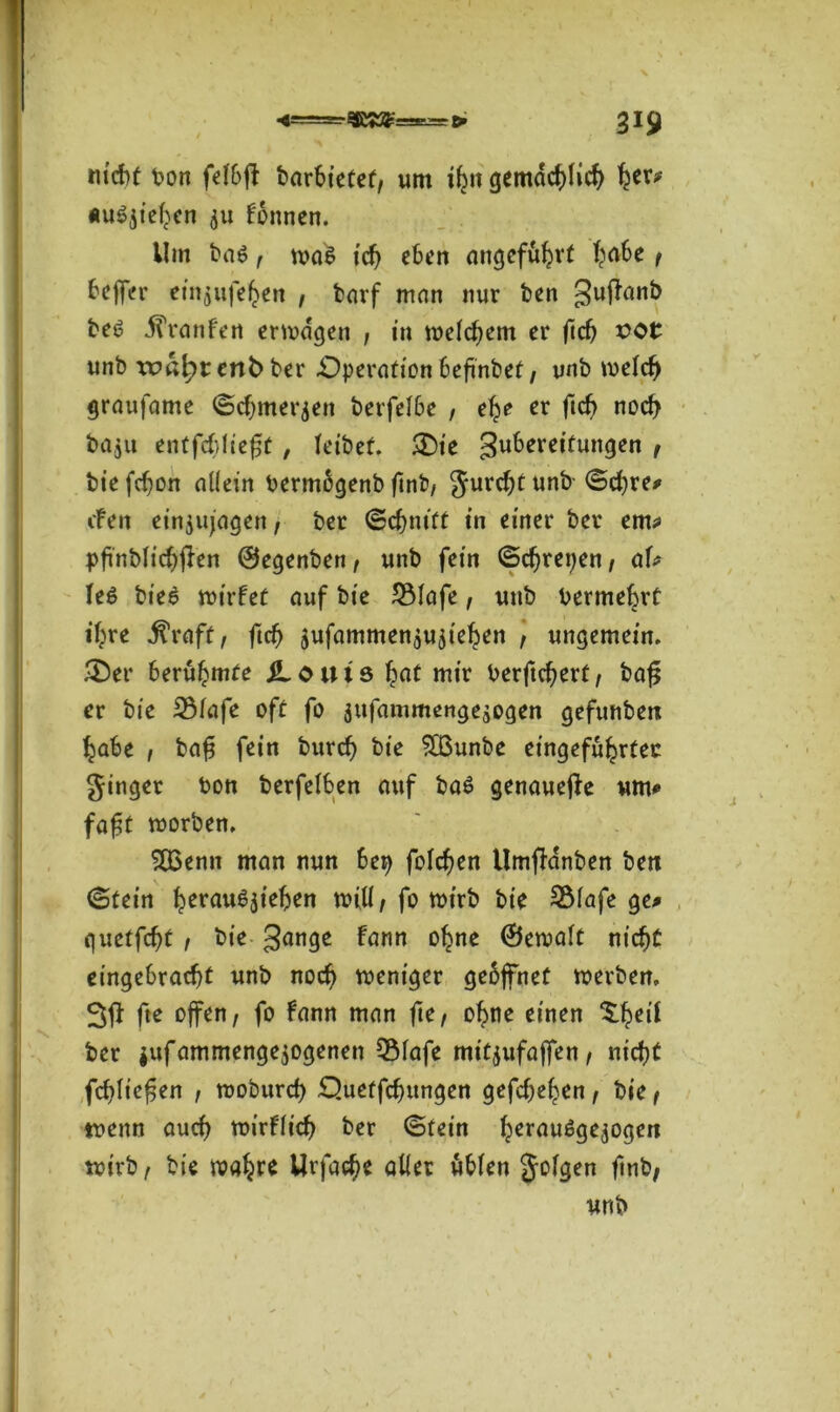 nicht bon felbjt barbietef, um i^it gemächlich her* «u^te^cn $u fonnen. Um ba6 , was ich eben angeführt T^a6e f Keffer emjufehert , barf man nur ben 3u^tin^ be6 .ffranfen erjagen , in welchem er ficb x>ot unb xr>ßl^r enb> ber Operation befinbet, unb welch graufame ©cbmerjen berfelbe , ehe er ficb noch baju entfc&liefjt , leibet. &ie Zubereitungen f bie fefjon allein bermbgenb ftnt», gurchtunb ©ehre* cFen ein$ujagen, ber ©cbm'ft in einer ber em* pfinblichflen ©egenben, unb fein ©ebrepen, aU Ie$ bieö wirfet auf bie 2Mafe, unb Vermehrt ihre ÜVaft, ftd) jufammen^ujie^en , ungemein. 35er berühmte jLouts £at mir berftchert, bafj er bie 23lafe oft fo jufammenge^ogen gefunben habe , baf? fein burcf) bie SBunbe eingefu^rtec ginget bon berfelben auf ba£ genauere um* fofjt roorben. $G3enn man nun be^ folgen Umfldnben ben (Stein herau^iehen will, fo wirb bie 5Mafe ge* guetfe^t , bie gange fann °tne ©ewalt nicht eingebraebt unb noch weniger geöffnet werben, 3fl fte offen, fo fann man fte, ohne einen $hrif ber $ufammenge$ogenen 3Mafe mitjufaffen, nicht fcbltefjen , wobureb Ouetfcbungen gefebe^en, bie , wenn auch wirflicb ber ©fein hcrau6ge$ogen wirb, bie wahr* Urfacbe aller üblen gofgen ftnb,