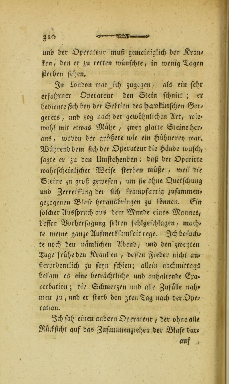 m'-m» 32Ö unb bet* Operateur mu§ gemeiniglich ben j^ran? len, ben er ju retten tounfehfe, in tvenig Zeigen flerhen feigen* 3n lonbon mar id) jugegeit, atS ein fefm erfahrner -Operateur beit ©fein fcfjnitt ; er bebienfe fief) bet) ber ©eltion bes haxtfirtfeben @or? gerets , unb *og nach ber gewöhnlichen 31rt, wie* wohl mit etwas ?D?uf?e , $wet) glatte ©feine her* aus, wobon ber größere wie ein £ühnerep mar. 3Q3dhrenbbem ftd) ber Operateur bie £dnbe wufcfr; fagfc er $u beit Umjfehenbeu: ba£ ber Operirte wahrfcheinljcher 2£eife fterben mu^e , weil bie ©feine $tt grofj gewefeit, um fte oh,ie Ouetfd)ung unb 3errcifT«nrj ber ftef) frampfartrg ^ufammen* gezogenen 9$lafe herauSbringen ju Ibnnen. (fin folcher TluSfprud) auS bern SDhmbe eines 93lanneS/ bejfen 93orfjerfagung fetten fehlgefddagen, mach* te meine ganje Tlufmerffamfeit rege. Schbefudj* te noch ben nämlichen 7f6eitb / unb ben^roetjfen Sage früheben jf'ranben , beffett Jieber nid)t atu fjerorbenftief) ju fepn festen; allem nachmittags befam es eine Beträchtliche unb aithalfenbe (£ra* cerbatton; bie ©cfmter$en unb alle ^ufdlle nah* men ^u,uttb er jTarb ben 3tenSag nach berOpe? rafiott. Sch fah einen aitbern Operateur, ber ohne atte OlucfftchC auf bas gufammenjtehen ber JiBlafe bar? auf *