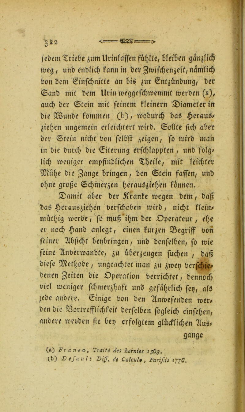 jcbern Triebe z**im Urinfdjfen fühlte, 6fei6en gdnzlid? weg, unb enblicf> farm in ber gwifchenzeif, nämlich bon bem ©ihfchnitfe an bib zur ©ntjünbung, bet ©anb mit bem Urin weggefchwemmt werben (a), auch ber ©fein mit feinem fleinern £)iamefer in bie 2Bunbe fomnten (b), woburch bab £eraub* Ziehen ungemein erleichtert wirb, ©olife ftcf> aber bcr ©fein nicht bon felbff geigen, fo wirb man in bie burch bie ©iferung erfchlappten , unb folg? lief; weniger empftnblichen ^eife, mit leichter 5Dtuhe bie gdiige bringen, ben ©fein faffen, unb ohne grojje ©chmerzen heraubzieljen fonnert. &)amit aber ber fTranfe wegen bem, bafj bab Jperaubziehen berfcheben wirb, nicht Flein* mut^ig werbe, fo mufTihm ber Operateur, ehe er noch #anb anlegt, einen Furzen begriff bon feiner Tlbftchf bepbringen, unb benfelben, fo wie feine Tlnberwanbfe, zu überzeugen fuchen , ba£ biefe 9ftefhobe, ungeachtet man zu zwep berfefie* benen gelten bie Operation berrichfet, bennodj viel weniger fchmer^öft unb gefährlich fei?, alb lebe anbere. ©intge bon ben 21nwefenben wer# ben bie SBortrcfflichfeit berfelben fogleich einfehen, anbere wevben fte bep erfolgtem glücflichen Tfo'i, gange (a) Fr anec, Traite des hernies 1563.