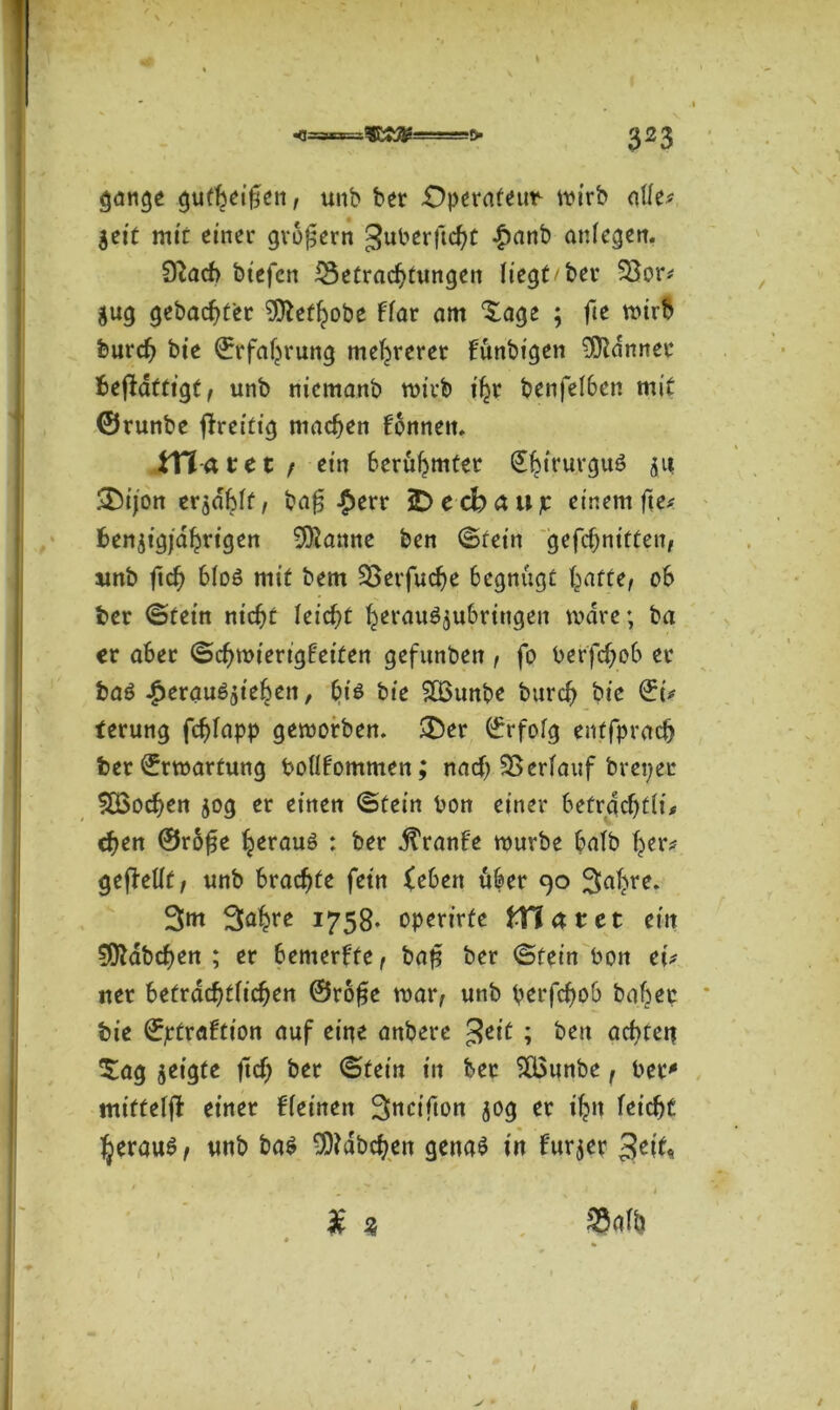 gange gufbeißen, unb ber Operafeim tt?irb affe# $eit mir einer großem guberftcht £anb anfegen. 9?acb biefen iSefrachfungett liegt/ber S3or# $ug gebauter 9ttetfjobe ffar am Sage ; fte mirb burch bie Erfahrung mehrerer fünbigen Banner befidttigt, unb niemanb mich t'hr benfefben mit ©runbe ftreifig machen fonnen. VCia tet , ein berühmter Sfeiruvguö jii SDijon erjdbff, bafj £err iDecbaujc einem fte# benjigjdhrigen 9ftanne ben ©fein gefc^ntffen, unb ftch bfoö mit bem S5evfucf>e begnügt baffe, ob ber ©fein nicht feiert herau^ubrittgen mdre; ba er aber ©chmierigfeifen gefunben , fo berfchob er baö ^erau^teben, bis bie 8Bunbe bureb bie ©i# terung fdjfapp gemorben. £Der ©rfofg enffprach ber Erwartung bofffommen; nach SSerfauf breper SBochen 50g er einen ©fein bon einer befrdchffi# chen ©r60e heraus : ber jtranfe mürbe bafb her# gefhfft, unb brachte fetn (eben über 90 3abre. 3m 3^hfe 1758- operirfe filmtet ein Habchen ; er bemerke, bag ber ©fein bon ei# uer befrachtfichen @ro£e mar, unb perfefjob baher bie ©jrfraftion auf eine anbere £tit ; ben achteg Sag jeigte ftcfj ber ©fein in ber 5Q3unbe, ber' mifteffi einer ifeinen Snctftori 30g er ihn feiept heraus, unb bas Habchen gena$ in Furier 3ett« £ 3 S3afh #