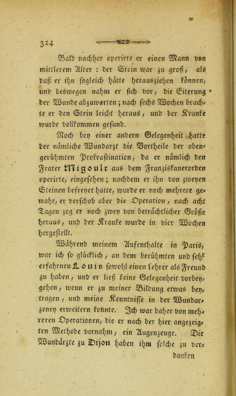 O* 4 Salt* nadjfwr operirfe er einen SDiann Pen midierem 2üfer : ber ©fein war ju §xo$, al$ baf? er tf>n fogleicb Tratte ^erauöjie^en fonnen, imb beSmegen nafym er ftd) bor, bie Eiterung * ber 56unbe ab^uwarfen; nad) fed)6 SCßodjen bradj* re er ben ©fein let'djf fyerauö, unb ber ivfanbe würbe boHfommen gefunb. 9ioc() bei) einer anbern ©elegenfeeif £affe ber ndmlicbe SBimbarjf bie Sortierte ber oben* gerühmten 9>rofrafHnation, ba er ndmlid) ben Jrafer fcHigOult au$ bem Jranjt^fanerorben opcrirfe, eingefeljen; nad)bem er ifyn bon ^wepen ©feinen befreiet fyaffe, würbe er ned) mehrere ge# wahr, er berfefwb aber bic Operation , nach ad?t Zeigen 50g er noch ^wep bon berrdcbflicber @ro£e $erau$, unb ber .ftranfe würbe in hier 9£od)en ^ergejfeüf. SBa^renb meinem 2iufentl>alfe in 5)art$, war id) fo glud(id), an bem berühmten unb fefc* erfahrnen $L 0 u i ö fowobl einen feerer als Jreunb 51t fabelt f unb er lief? feine ©eiegeni)cit borbep* ge^en, wenn er ^u meiner Sifbung efwaö bep, fragen , unb meine iTenntniffe in ber SQSunbar# aenep erweitern fonnfe. %d) war baffer bon mef># reren Operationen, bie er nach ber fyer angejeig* fen ^er^obe bemannt, ein Tiugenjeuge. ®te SBunbdrife $u 2M)on f^aben i£m feiere ber* bauten t
