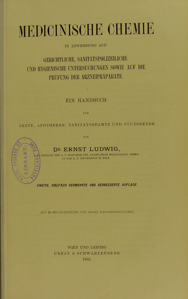 MEDICINISCHE CHEMIE IN ANWENDUNG AUF GERICHTLICHE, SANITÄTSPOLIZEILICHE UND HYGIENISCHE UNTERSUCHUNGEN SOWIE AUF PRÜFUNG DER ARZNEIPRÄPARATE. EIN HANDBUCH FÜR ÄKZTE APOTHEKEK, SANITÄTSBEAMTE UND STUDIRENDE VON DR ERNST LUDWIG, HOFRATH UND 0. Ö. PKOFESSOR FÜR ANGEWANDTE MEDICINISCHE CHEMIK AN DER K. K. UNIVERSITÄT IN WIEN. ZWEITE, VIELFACH VERMEHRTE UND VERBESSERTE AUFLAGE. MIT 30 BOLXSCHNITTEN UND EINER FAH BEND Ii UCKTAFEL. WIEN UND LEIPZIG URBAN & SCHWARZENBERG 1895.