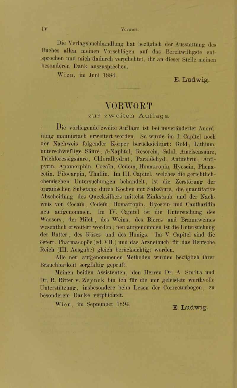 Die Verlagsbuchbandlung hat bezüglich der Ausstattung des Buches allen meinen Vorschlägen auf das Bereitwilligste ent- sprochen und mich dadurch verpflichtet, ihr an dieser Stelle meinen besonderen Dank auszusprechen. Wien, im Juni 1884. ^ ^ , . E. Ludwig. VORWOET zur zweiten Auflage. Die vorliegende zweite Auflage ist bei unveränderter Anord- nung mannigfach erweitert worden. So wurde im I. Capitel noch der Nachweis folgender Körper berücksichtigt: Gold, Lithium, unterschweflige Säure, /5-Naphtol, Resorcin, Salol, Ameisensäure, Trichloressigsäure, Chloralhydrat, Paraldehyd, Antifebrin, Anti- pyrin, Apomorphin, Cocain, Codein, Homatropin, Hyoscin, Phena- cetin, Pilocarpin, Thallin. Im III. Capitel, welches die gerichtlich- chemischen Untersuchungen behandelt, ist die Zerstörung der organischen Substanz durch Kochen mit Salzsäure, die quantitative Abscheidung des Quecksilbers mittelst Zinkstaub und der Nach- weis von Cocain, Codein, Homatropin, Hyoscin und Cantharidin neu aufgenommen. Im IV. Capitel ist die Untersuchung des Wassers, der Milch, des Weins, des Bieres und Branntweines wesentlich erweitert worden; neu aufgenommen ist die Untersuchung der Butter, des Käses und des Honigs. Im V. Capitel sind die österr. Pharmacopöe (ed. VII.) und das Arzneibuch für das Deutsche Reich (III. Ausgabe) gleich berücksichtigt worden. Alle neu aufgenommenen Methoden wurden bezüglich ihrer Brauchbarkeit sorgfältig geprüft. Meinen beiden Assistenten, den Herren Dr. A. Smita und Dr. R. Ritter v. Zeynek bin ich für die mir geleistete werthvolle Unterstützung, insbesondere beim Lesen der Correcturbogen, zu besonderem Danke verpflichtet. Wi en, im September 1894. Ludwig
