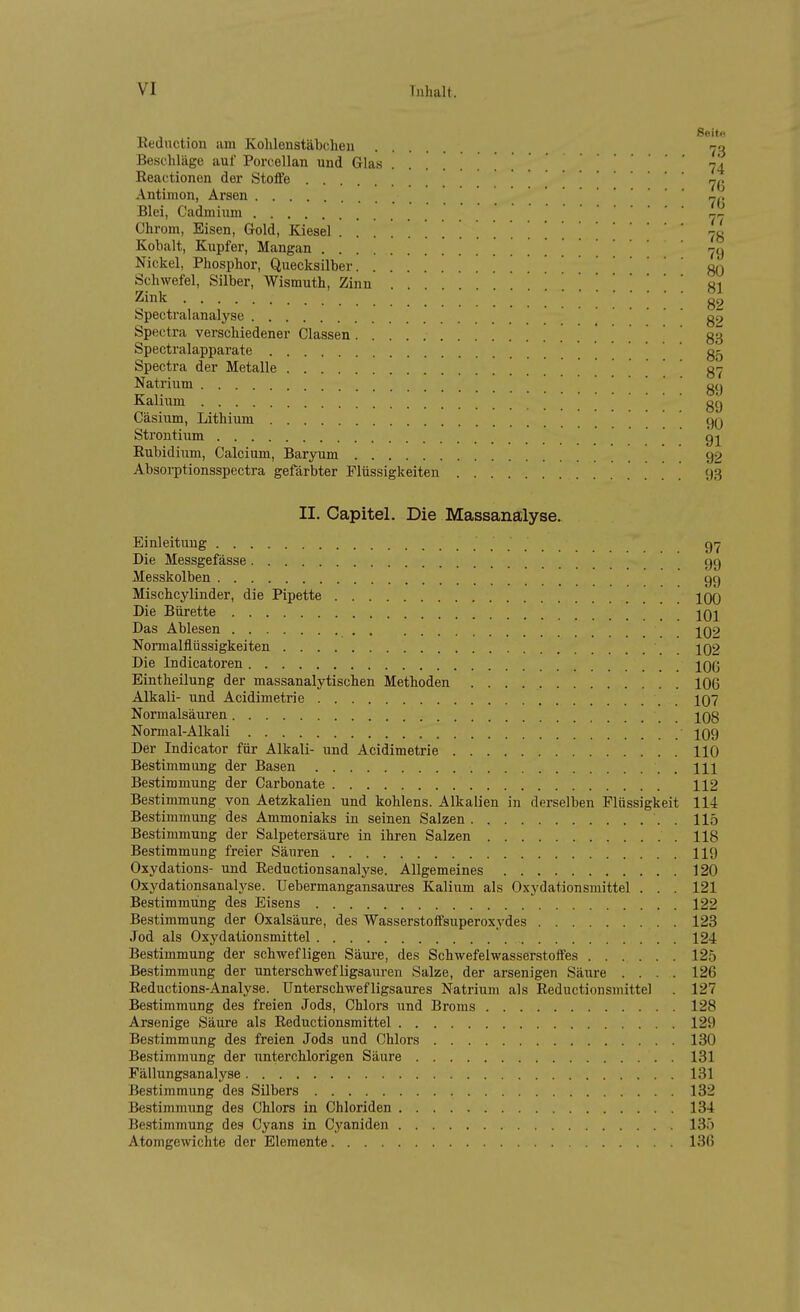 1 . Seit Kednction um Kohlenstäbcheu r^- Beschläge auf Porcellan und Glas 7I ßeactionen der Stoffe »^1 Antimon, Arsen Blei, Cadmium ,^ Chrom, Eisen, Gold, Kiesel 71 Kobalt, Kupfer, Mangan | ^-^i Nickel, Phosphor, Quecksilber gl Schwefel, Silber, Wismuth, Zinn S Zink g, Spectralanalyse g Spectra verschiedener Classen 8 Spectralapparate Spectra der Metalle . . 8 Natrium • • . . Kalium gg Cäsium, Lithium • ■ ■ . Strontium gj Eubidiiim, Calcium, Baryum 92 Absorptionsspectra gefärbter Flüssigkeiten II. Capitel. Die Massanalyse. Einleitung gr- Die Messgefässe gg Messkolben gg Mischcylinder, die Pipette 100 Die Bürette 101 Das Ablesen 102 Normalflüssigkeiten 102 Die Indicatoren lOß Eintheilung der massanalytischen Methoden 106 Alkali- und Acidimetrie 107 Normalsäuren 108 Normal-Alkali 109 Der Indicator für Alkali- und Acidimetrie 110 Bestimmung der Basen III Bestimmung der Carbonate 112 Bestimmung von Aetzkalien und kohlens. Alkalien in derselben Flüssigkeit 114 Bestimmung des Ammoniaks in seinen Salzen . 115 Bestimmung der Salpetersäure in ihren Salzen 118 Bestimmung freier Säuren 119 Oxydations- und Eeductionsanalyse. Allgemeines 120 Oxydationsanalyse. TJebermangansaures Kalium als Oxydationsmittel . . . 121 Bestimmung des Eisens 122 Bestimmung der Oxalsäure, des Wasserstoffsuperoxydes 123 Jod als Oxydationsmittel 124 Bestimmung der schwefligen Säure, des Schwefelwasserstoffes 125 Bestimmung der unterschwef ligsauren Salze, der arsenigen Säure .... 126 Reductions-Analyse. Unterschwefligsaures Natrium als Reductionsniittel . 127 Bestimmung des freien Jods, Chlors und Broms 128 Arsenige Säure als Reductionsmittel 129 Bestimmung des freien Jods und Chlors 130 Bestimmung der unterchlorigen Säure 131 Fällungsanalyse 131 Bestimmung des Silbers 132 Bestimmung des Chlors in Chloriden 134 Bestimmung des Cyans in Cyaniden 135 Atomgewichte der Elemente 13(5