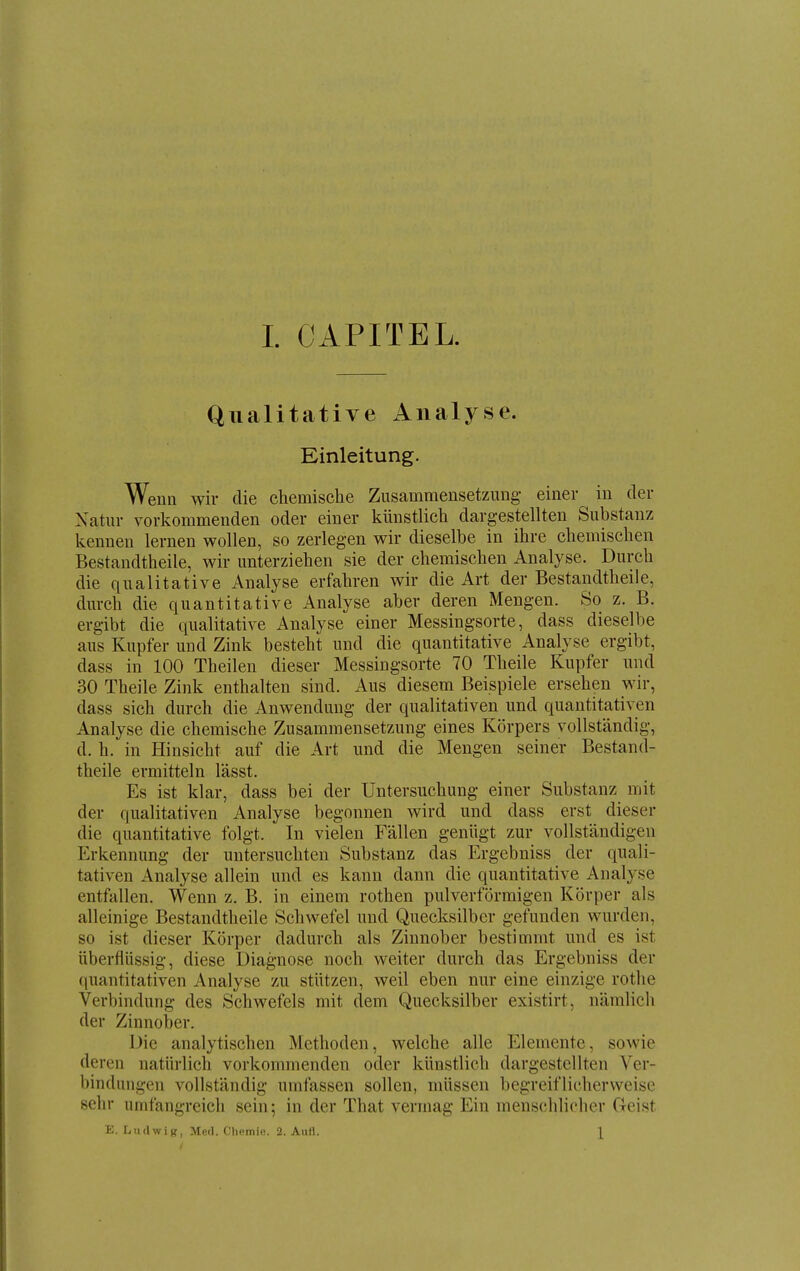 Qualitative Analyse. Einleitung. Wenn wir die chemische Zusammensetzung- einer in der Xatur vorkommenden oder einer künstlich dargestellten Substanz kennen lernen wollen, so zerlegen wir dieselbe in ihre chemischen Bestandtheile, wir unterziehen sie der chemischen Analyse. Durch die qualitative Analyse erfahren wir die Art der Bestandtheile, durch die quantitative Analyse aber deren Mengen. So z. B. ergibt die qualitative Analyse einer Messingsorte, dass dieselbe aus Kupfer und Zink besteht und die quantitative Analyse ergibt, dass in 100 Theilen dieser Messingsorte 70 Theile Kupfer und 30 Theile Zink enthalten sind. Aus diesem Beispiele ersehen wir, dass sich durch die Anwendung der qualitativen und quantitativen Analyse die chemische Zusammensetzung eines Körpers vollständig, d. h. in Hinsicht auf die Art und die Mengen seiner Bestand- theile ermitteln lässt. Es ist klar, dass bei der Untersuchung einer Substanz mit der qualitativen Analyse begonnen wird und dass erst dieser die quantitative folgt. In vielen Fällen genügt zur vollständigen Erkennung der untersuchten Substanz das Ergebniss der quali- tativen Analyse allein und es kann dann die quantitative Analyse entfallen. Wenn z, B. in einem rothen pulverförmigen Körper als alleinige Bestandtheile Schwefel und Quecksilber gefunden wurden, so ist dieser Körper dadurch als Zinnober bestimmt und es ist überflüssig, diese Diagnose noch weiter durch das Ergebniss der (luantitativen Analyse zu stützen, weil eben nur eine einzige rothe Verbindung des Schwefels mit dem Quecksilber existirt, nämlich der Zinnober. Die analytischen Methoden, welche alle Elemente, sowie deren natürlich vorkommenden oder künstlich dargestellten Ver- bindungen vollständig umfassen sollen, müssen begreiflicherweise sehr umfangreich sein; in der That vermag Ein menschlicher Geist E. liudwig, Med. Cliemio. 2. Aufl. \