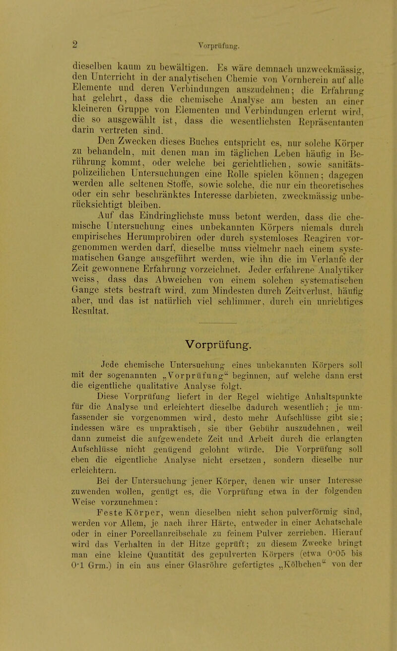 dieselben kaum zu bewältigen. Eb wäre demnach unzweckmässig, den Unterricht in der analytischen Chemie von Vornherein auf alFe Elemente und deren Verbindungen auszudehnen; die Erfahrung hat gelehrt, dass die chemische Analyse am besten an einer kleineren Gruppe von i^^lementen und Verbindungen erlernt wird, die so ausgewählt ist, dass die wesentlichsten Repräsentanten darin vertreten sind. Den Zwecken dieses Buches entspricht es, nur solche Körper zu behandeln, mit denen man im täglichen Leben häufig in Be- rührung kommt, oder welche bei gerichtlichen, sowie sanitäts- polizeiHchen Untersuchungen eine Rolle spielen können; dagegen w^erden alle seltenen Stoffe, sowie solche, die nur ein theoretisches oder ein sehr beschränktes Interesse darbieten, zweckmässig unbe- rücksichtigt bleiben. Auf das Eindringlichste muss betont werden, dass die che- mische Untersuchung eines unbekannten Körpers niemals durch empirisches Herumprobiren oder durch systemloses Reagiren vor- genommen werden darf, dieselbe muss vielmehr nach einem syste- matischen Gange ausgeführt werden, wie ihn die im Verlaufe der Zeit gewonnene Erfahrung vorzeichnet. Jeder erfahrene Analytiker weiss, dass das Abweichen von einem solchen systematischen Gange stets bestraft wird, zum Mindesten durch Zeitverlust, häufig aber, und das ist natürlich viel schlimmer, durcli ein unrichtiges Resultat. Vorprüfung. Jede chemische Untersuchung eines unbekannten Körpers soll mit der sogenannten „Vorprüfung beginnen, auf welche dann erst die eigentliche qualitative Analyse folgt. Diese Vorprüfung liefert in der Eegel wichtige Anhaltspunkte für die Analyse und erleichtert dieselbe dadurch wesentlich; je um- fassender sie vorgenommen wird, desto mehr Aufschlüsse gibt sie; indessen v/äre es unpraktisch, sie über Gebühr auszudehnen, weil dann zumeist die aufgewendete Zeit und Arbeit durch die erlangten Aufschlüsse nicht genügend gelohnt würde. Die Vorprüfung soll eben die eigentliche Analyse nicht ersetzen, sondern dieselbe nur erleichtern. Bei der Untersuchung jener Körper, denen wir unser Interesse zuwenden wollen, genügt es, die Vorprüfung etwa in der folgenden Weise vorzunehmen: Feste Körper, wenn dieselben nicht schon pulverförmig sind, werden vor Allem, je nach ihrer Härte, entweder in einer Acliatschale oder in einer Porcellanreibschale zu feinem Pulver zerrieben. Hierauf wird das Verhalten in der Hitze geprüft; zu diesem Zwecke bringt man eine kleine Quantität des gepulverten Körpers (etwa 0'05 bis 0-1 Grm.) in ein aus einer Glasröhre gefertigtes „Kölbchen von der