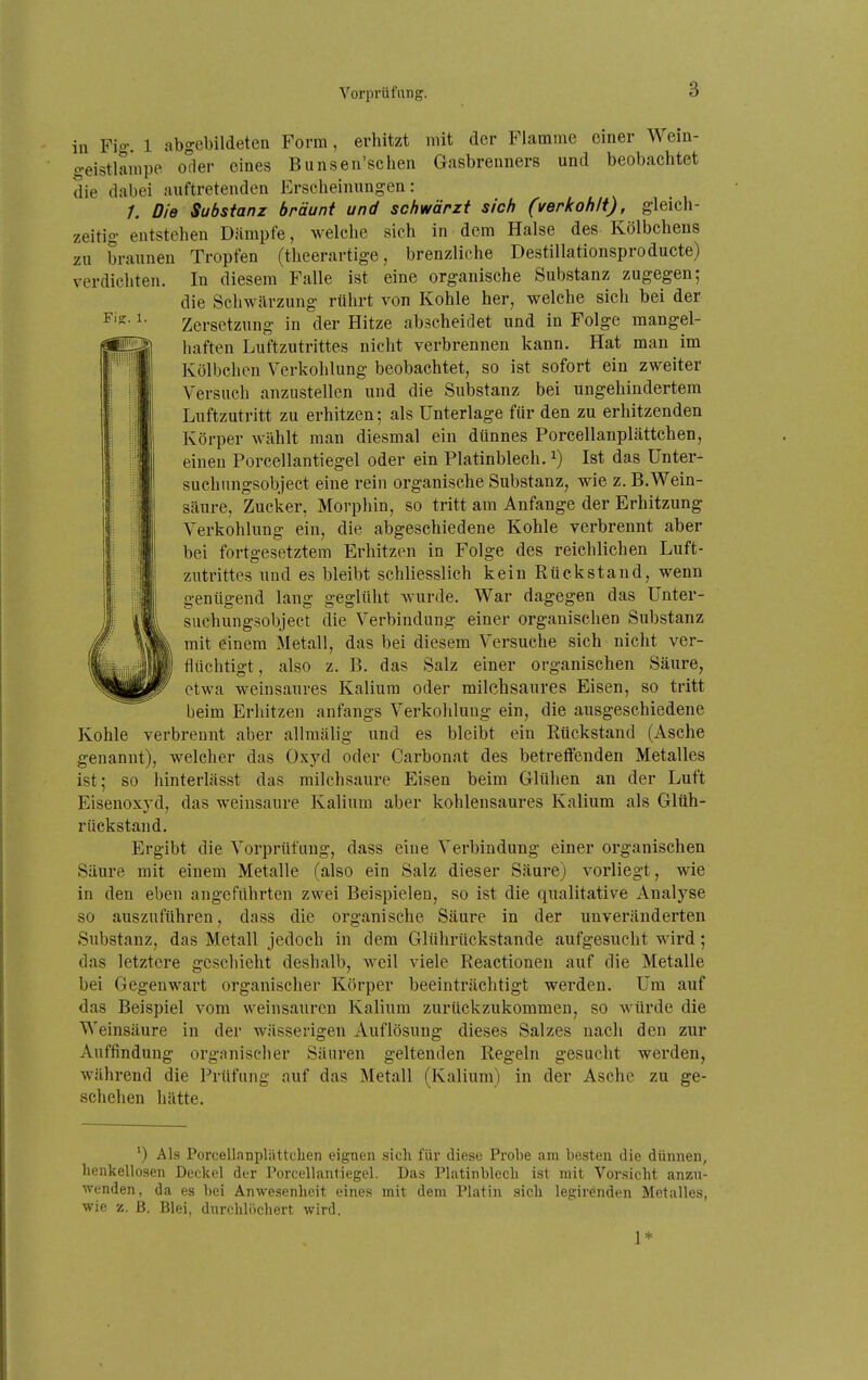 Fi?. 1. in Fio: 1 abgebildeten Form, erhitzt mit der Flamme einer Weiu- geistlampe oder eines Bunsen'schen Gasbrenners und beobachtet die dabei auftretenden Erscheinungen: /, Die Substanz bräunt und schwärzt sich (verkohlt), gleich- zeitig entstehen Dämpfe, welche sich in dem Halse des Kölbchens zu braunen Tropfen (theerartige, brenzliche Destillationsproducte) verdichten. In diesem Falle ist eine organische Substanz zugegen; die Schwärzung rührt von Kohle her, welche sich bei der Zersetzung in der Hitze abscheidet und in Folge mangel- haften Luftzutrittes nicht verbrennen kann. Hat mau im Kölbchen Verkohlung beobachtet, so ist sofort ein zweiter Versuch anzustellen und die Substanz bei ungehindertem Luftzutritt zu erhitzen; als Unterlage für den zu erhitzenden Körper wählt man diesmal ein dünnes Porcellanplättchen, einen Porcellantiegel oder ein Platinblech, i) Ist das ünter- suchungsobject eine rein organische Substanz, wie z. B.Wein- säure, Zucker, Morphin, so tritt am Anfange der Erhitzung Verkohlung ein, die abgeschiedene Kohle verbrennt aber bei fortgesetztem Erhitzen in Folge des reichlichen Luft- zutrittes und es bleibt schliesslich kein Rückstand, wenn genügend lang geglüht wurde. War dagegen das Unter- suchungsobject die Verbindung einer organischen Substanz mit einem Metall, das bei diesem Versuche sich nicht ver- flüchtigt , also z. B. das Salz einer organischen Säure, etwa weinsaures Kalium oder milchsaures Eisen, so tritt beim Erhitzen anfangs Verkolilung ein, die ausgeschiedene Kohle verbrennt aber allmälig und es bleibt ein Rückstand (Asche genannt), welcher das Oxyd oder Carbonat des betreffenden Metalles ist; so hinterlässt das milchsaure Eisen beim Glühen an der Luft Eisenoxj'd, das weinsaure Kalium aber kohlensaures Kalium als Glüh- rückstand. Ergibt die Vorprüfung, dass eine Verbindung einer organischen Säure mit einem Metalle (also ein Salz dieser Säure) vorliegt, wie in den eben angeführten zwei Beispielen, so ist die qualitative Analyse so auszuführen, dass die organische Säure in der unveränderten Substanz, das Metall jedoch in dem Glührückstande aufgesucht wird; das letztere geschieht deshalb, weil viele Reactionen auf die Metalle bei Gegenwart organisclier Körper beeinträchtigt werden. Um auf das Beispiel vom weinsauren Kalium zurückzukommen, so würde die Weinsäure in der wässerigen Auflösung dieses Salzes nach den zur Auffindung organischer Säuren geltenden Regeln gesucht werden, während die Prüfung auf das Metall (Kalium) in der Asche zu ge- schehen hätte. ') Als PorcellaDpliittchen eignen sich für diese Probe am besten die dünnen, lienkellosen Deckel der Porcellantiegel. Das Platinblech ist mit Vorsicht anzu- wenden, da es bei Anwesenheit eine.s mit dem Platin sich legirenden Metalles, wie z. ß. Blei, durchlöchert wird. 1*